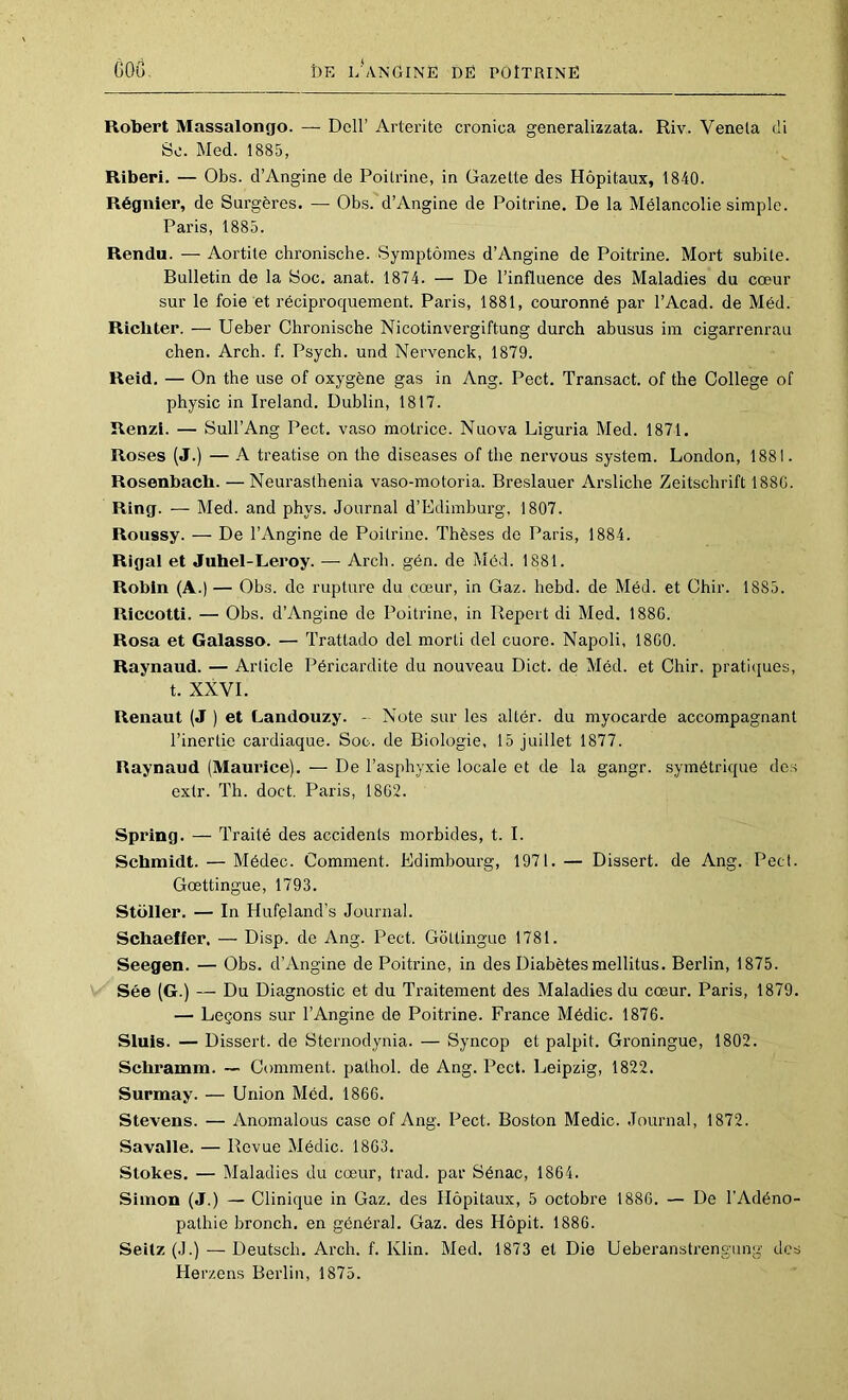 Robert Massalongo. — Dell’ AiTei’ite cronica generalizzata. Riv. Venela di So. Med. 1885, Riberi. — Obs. d’Angine de Poilrine, in Gazette des Hôpitaux, 1840. Régnier, de Surgères. — Obs. d’Angine de Poitrine. De la Mélancolie simple. Paris, 1885. Rendu. — Aortite chronische. Symptômes d’Angine de Poitrine. Mort subite. Bulletin de la Soc. anat. 1874. — De l’influence des Maladies du cœur sur le foie et réciproquement. Paris, 1881, couronné par l’Acad. de Méd. Ricbter. — Ueber Chronische Nicotinvergiftung durch abusus im cigarrenrau chen. Arch. f. Psych. und Nervenck, 1879. Reid. — On the use of oxygène gas in Ang. Pect. Transact. of the College of physic in Ireland. Dublin, 1817. Renzi. — Sull’Ang Pect. vaso motrice. Nuova Liguria Med. 1871. Roses (J.) — A treatise on the diseases of the nei’vous System. London, 1881. Rosenbacb. —Neurasthenia vaso-motoria. Breslauer Arsliche Zeitschrift 188G. Ring. — Med. and phys. Journal d’Edimburg, 1807. Roussy. — De l’Angine de Poilrine. Thèses de Paris, 1884. Rigal et Juhel-Leroy. — Arch. gén. de Méd. 1881. Robin (A.) — Obs. de rupture du cœur, in Gaz. hebd. de Méd. et Chir. 1885. Riccotti. — Obs. d’Angine de Poitrine, in Repert di Med. 1880. Rosa et Galasso. — Trattado del morti del cuore. Napoli, 18G0. Raynaud. — Article Péricardite du nouveau Dict. de Méd. et Chir. pratiques, t. XXVI. Renaut (J ) et Landouzy. - Note sur les altér. du myocarde accompagnant l’inertie cardiaque. Soc. de Biologie, 15 juillet 1877. Raynaud (Maurice). — De l’asphyxie locale et de la gangr. symétrique des exlr. Th. doct. Paris, 1862. Spring. — Traité des accidents morbides, t. I. Schmidt. — Médec. Comment. Edimbourg, 1971. — Dissert, de Ang. Pect. Gœttingue, 1793. Stoller. — In Hufeland’s Journal. Schaeffer. — Disp, de Ang. Pect. Gôttingue 1781. Seegen. — Obs. d’Angine de Poitrine, in des Diabètes mellitus. Berlin, 1875. Sée (G.) — Du Diagnostic et du Traitement des Maladies du cœur. Paris, 1879. — Leçons sur l’Angine de Poitrine. France Médic. 1876. Sluis. — Dissert, de Sternodynia. — Syncop et palpit. Groningue, 1802. Schramm. ~ Comment, pathol. de Ang. Pect. Leipzig, 1822. Surmay. — Union Méd. 1866. Stevens. — Anomalous case of Ang. Pect. Boston Medic. Journal, 1872. Savalle. — Revue Médic. 1863. Stokes. — Maladies du cœur, trad. par Sénac, 1864. Simon (J.) — Clinique in Gaz. des Hôpitaux, 5 octobre 188G. — De l’Adéno- pathie bronch. en général. Gaz. des Hôpit. 1886. Seitz (J.) — Deutseb. Arch. f. Klin. Med. 1873 et Die Ueberanstrengung des Herzens Berlin, 1875.