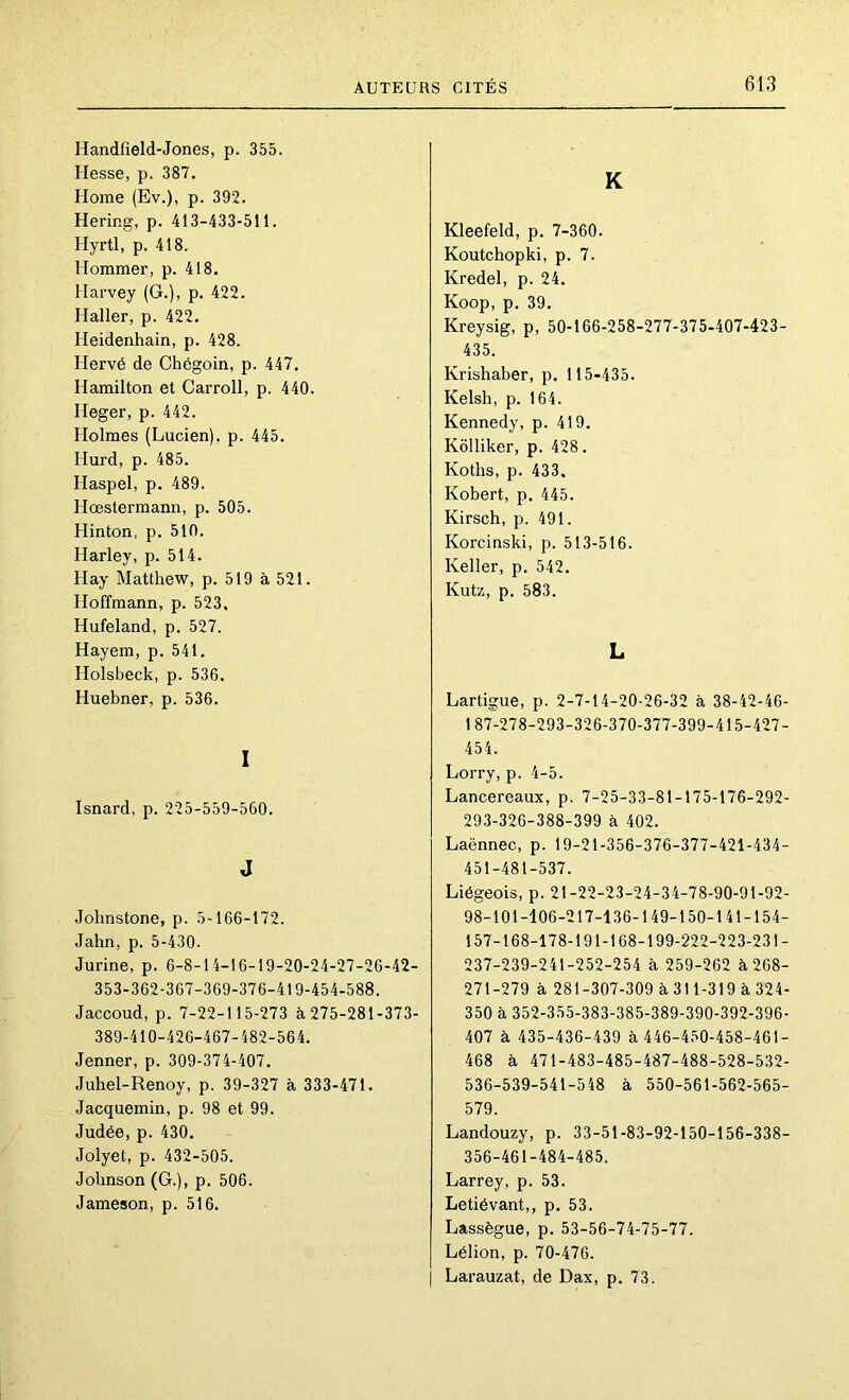 Handfield-Jones, p. 355. Hesse, p. 387. Home (Ev.), p. 392. Hering, p. 413-433-511. Hyrtl, p. 418. Hommer, p. 418. Harvey (G.), p. 422. Haller, p. 422. Heidenhain, p. 428. Hervé de Chégoin, p. 447. Hamilton et Carroll, p. 440. Heger, p. 442. Holmes (Lucien), p. 445, Hurd, p. 485. Haspel, p. 489. Hœstermann, p. 505. Hinton, p. 510. Harley, p. 514. Hay Matthew, p. 519 à 521. Hoffmann, p. 523. Hufeland, p. 527. Hayem, p. 541. Holsbeck, p. 536. Huebner, p. 536. I Isnard, p. 225-559-560. J Jolmstone, p. 5-166-172. Jahn, p. 5-430. Jurine, p. 6-8-14-16-19-20-24-27-26-42- 353-362-367-369-376-419-454-588. Jaccoud, p. 7-22-115-273 à275-281-373- 389-410-420-467-482-564. Jenner, p. 309-374-407. Juhel-Renoy, p. 39-327 à 333-471. Jacquemin, p. 98 et 99. Judée, p. 430. Jolyet, p. 432-505. Johnson (G.), p. 506. Jameson, p. 516. K Kleefeld, p. 7-360. Koutchopki, p. 7. Kredel, p. 24. Koop, p. 39. Kreysig, p, 50-166-258-277-375-407-423- 435. Krishaber, p. 115-435. Kelsh, p. 164. Kennedy, p. 419. Kôlliker, p. 428. Koths, p. 433. Kobert, p. 445. Kirsch, p. 491. Korcinski, p. 513-516. Keller, p. 542. Kutz, p. 583. L Lartigue, p. 2-7-14-20-26-32 à 38-42-46- 187-278-293-326-370-377-399-415-427- 454. Lorry, p. 4-5. Lancereaux, p. 7-25-33-81-175-176-292- 293-326-388-399 à 402. Laënnec, p. 19-21-356-376-377-421-434- 451-481-537. Liégeois, p. 21-22-23-24-34-78-90-91-92- 98-101-106-217-136-149-150-141-154- 157-168-178-191-168-199-222-223-231- 237-239-241-252-254 à 259-262 à 268- 271-279 à 281-307-309 à 311-319 à 324- 350 à 352-355-383-385-389-390-392-396- 407 à 435-436-439 à 446-450-458-461- 468 à 471-483-485-487-488-528-532- 536-539-541-548 à 550-561-562-565- 579. Landouzy, p. 33-51-83-92-150-156-338- 356-461-484-485. Larrey, p. 53. Letiévant,, p. 53. Lassègue, p. 53-56-74-75-77. Lélion, p. 70-476. I Larauzat, de Dax, p. 73.