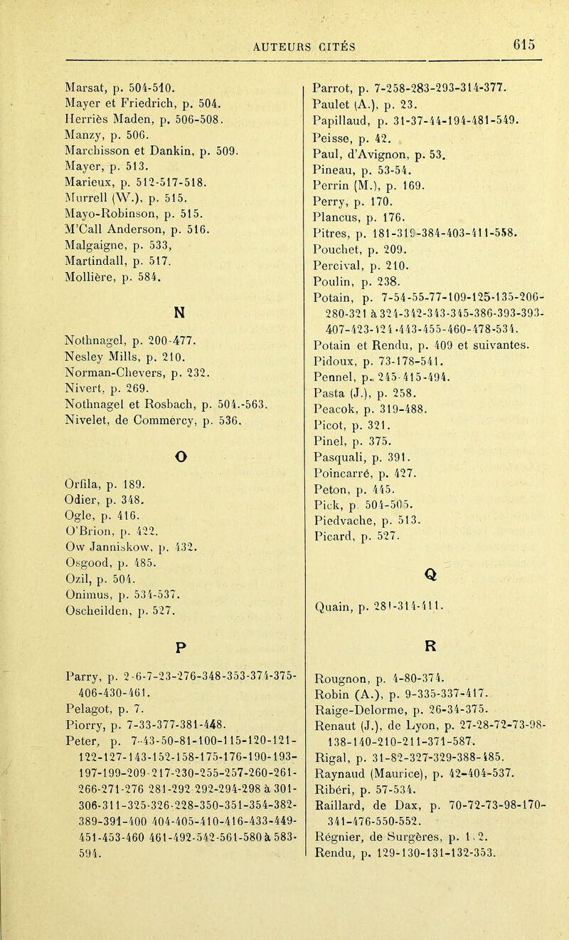 Marsat, p. 504-510. Mayer et Friedrich, p. 504. Herriès Maden, p, 506-508. Manzy, p. 506. Marchisson et Dankin, p. 509. Mayer, p. 513. Marieux, p. 512-517-518. Miirrell (W.), p. 515. Mayo-Robinson, p. 515. M’Call Anderson, p. 516. Malgaigne, p. 533, Martindall, p. 517. Mollière, p. 584. N Nothnagel, p. 200-477. Nesley Mills, p. 210. Norman-Chevers, p. 232. Nivert, p. 269. Nothnagel et Rosbach, p. 504.-563. Nivelet, de Commercy, p. 536. O Orfila, p. 189. Odier, p. 348. Ogle, p. 416. O’Brion, p. 422. Ovv Janniskow, p. 432. Osgood, p. 485. Ozil, p. 504. Oniinus, p. 534-537. Oscheilden, p. 527. P Parry, p. 2-6-7-23-276-348-353-374-375- 406-430-461. Pelagot, p. 7. Piorry, p. 7-33-377-381-448. Peter, p. 7-43-50-81-100-115-120-121- 122-127-143-152-158-175-176-190-193- 197-199-209-217-230-255-257-260-261- 266-271-276 281-292 292-294-298 à 301- 306-311-325-326-228-350-351-354-382- 389-391-400 404-405-410-416-433-449- 451-453-460 461-492-542-561-580 à 583- 594. Parrot, p. 7-258-283-293-314-377. Paulet (A.), p. 23. Papillaud, p. 31-37-44-194-481-549. Peisse, p. 42. Paul, d’Avignon, p. 53. Pineau, p. 53-54. Perrin (M.), p. 169. Perry, p. 170. Plancus, p. 176. Pitres, p. 181-31E-384-403-411-558. Pouchet, p. 209. Percival, p. 210. Poulin, p. 238. Potain, p. 7-54-55-77-109-125-135-206- 280-321 à 324-342-343-345-386-393-393- 407-423-124.443-455-460-478-534. Potain et Rendu, p. 409 et suivantes. Pidoux, p. 73-178-541. Pennel, p^ 245-415-494. Pasta (J.), p. 258. Peacok, p. 319-488. Picot, p. 321. Pinel, p. 375. Pasquali, p. 391. Poincarré, p. 427. Peton, p. 445. Pick, p. 504-505. Piedvache, p. 513. Picard, p. 527. Q Quain, p. 281-314-411. R Rougnon, p. 4-80-374. Robin (A.), p. 9-335-337-417. Raige-Delorme, p. 26-34-375. Renaut (J.), de Lyon, p. 27-28-72-73-98- 138-140-210-211-371-587. Rigal, p. 31-82-327-329-388-185. Raynaud (Maurice), p. 42-404-537. Ribéri, p. 57-534. Eaillard, de Dax, p. 70-72-73-98-170- 341-476-550-552. Régnier, de Surgères, p. 1.2. Rendu, p. 129-130-131-132-353.