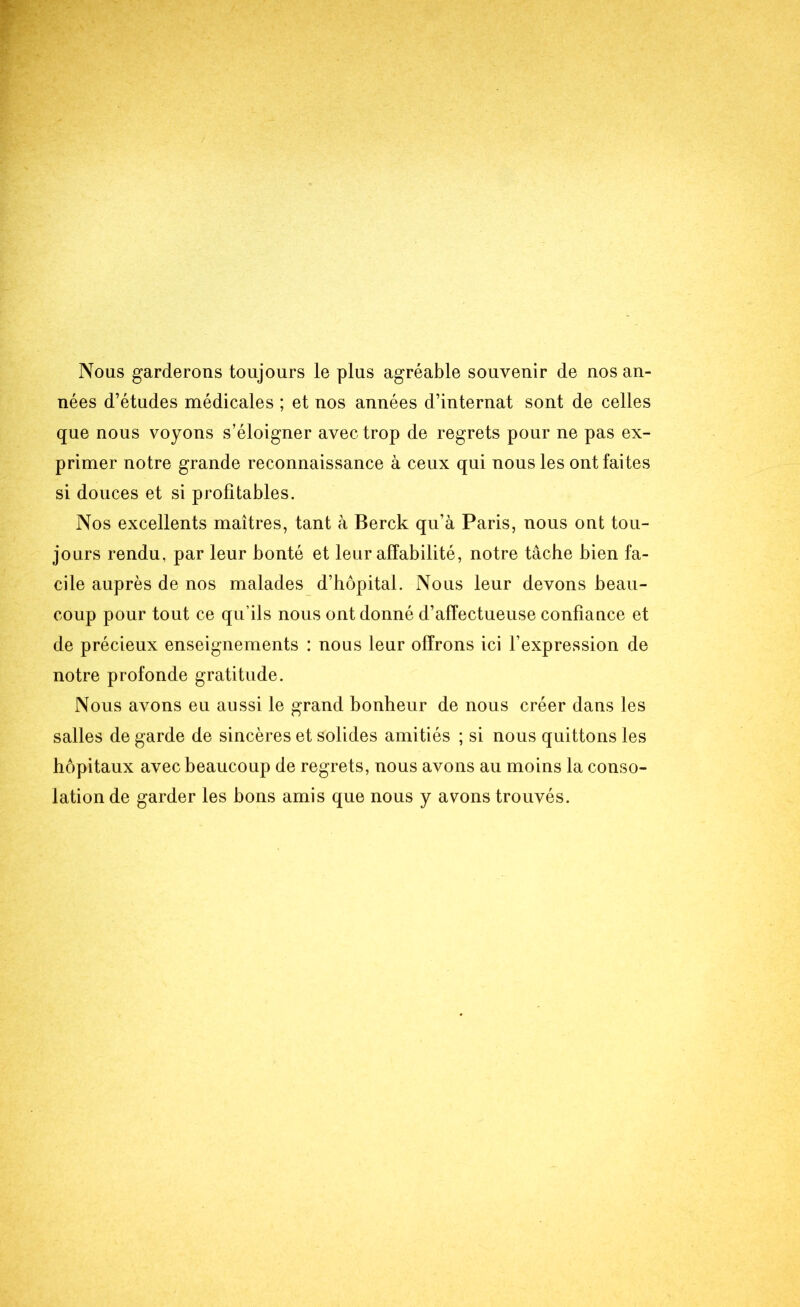 Nous garderons toujours le plus agréable souvenir de nos an- nées d’études médicales ; et nos années d’internat sont de celles que nous voyons s’éloigner avec trop de regrets pour ne pas ex- primer notre grande reconnaissance à ceux qui nous les ont faites si douces et si profitables. Nos excellents maîtres, tant à Berck qu’à Paris, nous ont tou- jours rendu, par leur bonté et leur affabilité, notre tâche bien fa- cile auprès de nos malades d’hôpital. Nous leur devons beau- coup pour tout ce qu’ils nous ont donné d’affectueuse confiance et de précieux enseignements : nous leur offrons ici l’expression de notre profonde gratitude. Nous avons eu aussi le grand bonheur de nous créer dans les salles de garde de sincères et solides amitiés ; si nous quittons les hôpitaux avec beaucoup de regrets, nous avons au moins la conso- lation de garder les bons amis que nous y avons trouvés.