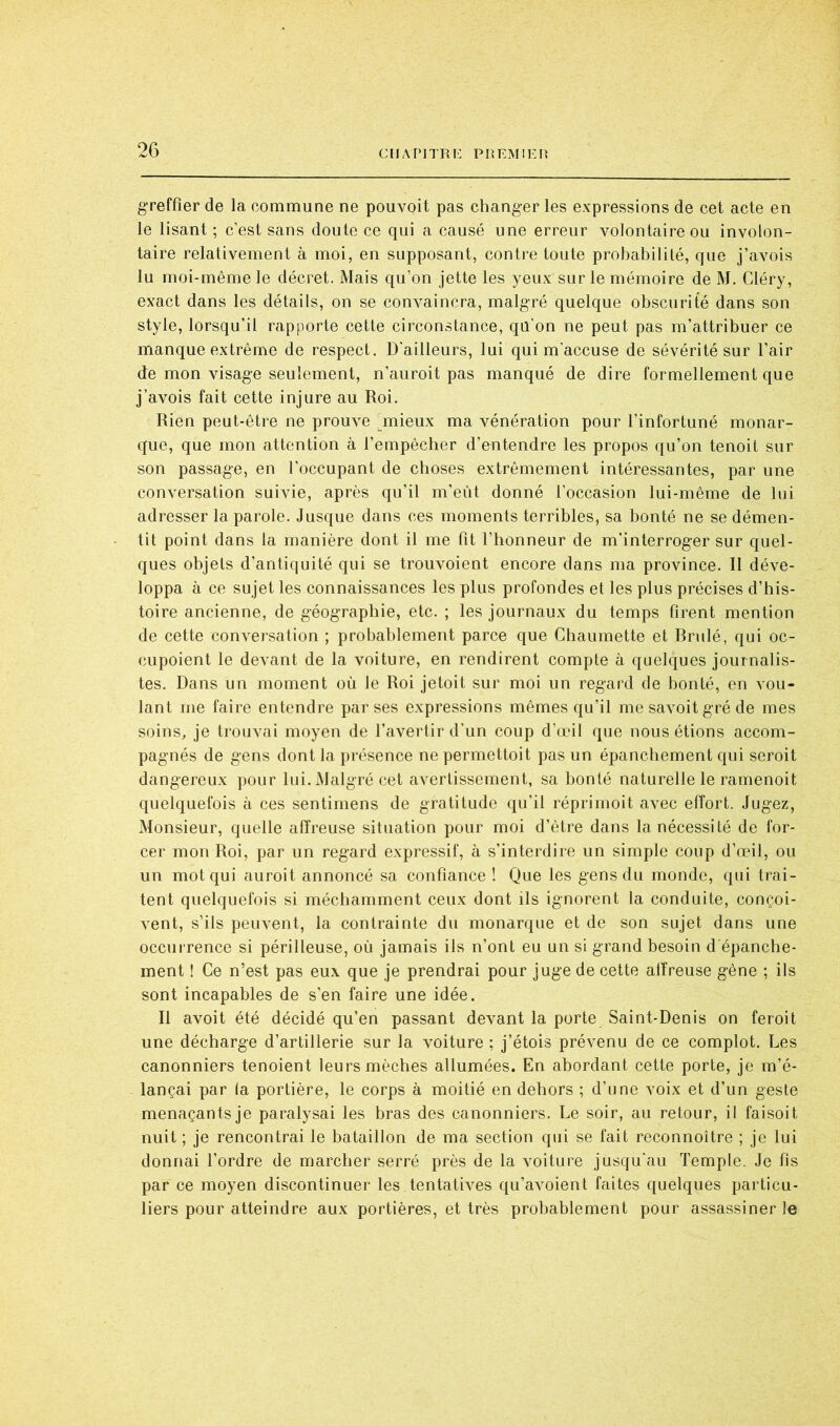 greffier de la commune ne pouvoit pas changer les expressions de cet acte en le lisant ; c’est sans doute ce qui a causé une erreur volontaire ou involon- taire relativement à moi, en supposant, contre toute probabilité, que j’avois lu moi-même le décret. Mais qu’on jette les yeux sur le mémoire de M. Cléry, exact dans les détails, on se convaincra, malgré quelque obscurité dans son style, lorsqu’il rapporte cette circonstance, qü’on ne peut pas m’attribuer ce manque extrême de respect. D’ailleurs, lui qui m’accuse de sévérité sur l’air de mon visage seulement, n’auroit pas manqué de dire formellement que j’avois fait cette injure au Roi. Rien peut-être ne prouve unieux ma vénération pour l’infortuné monar- que, que mon attention à l’empêcher d’entendre les propos qu’on tenoit sur son passage, en l’occupant de choses extrêmement intéressantes, par une conversation suivie, après qu’il m’eût donné l’occasion lui-même de lui adresser la parole. Jusque dans ces moments terribles, sa bonté ne se démen- tit point dans la manière dont il me fit l’honneur de m’interroger sur quel- ques objets d’antiquité qui se trouvoient encore dans ma province. Il déve- loppa à ce sujet les connaissances les plus profondes et les plus précises d’his- toire ancienne, de géographie, etc. ; les journaux du temps firent mention de cette conversation ; probablement parce que Chaumette et Rrulé, qui oc- cupoient le devant de la voiture, en rendirent compte à quelques journalis- tes. Dans un moment où le Roi jetoit sur moi un regard de bonté, en vou- lant me faire entendre par ses expressions mêmes qu’il me savoit gré de mes soins, je trouvai moyen de l’avertir d’un coup d’œil que nous étions accom- pagnés de gens dont la présence ne permettoit pas un épanchement qui seroit dangereux pour lui. Malgré cet avertissement, sa bonté naturelle le ramenoit quelquefois à ces sentimens de gratitude qu’il réprimoit avec effort. Jugez, Monsieur, quelle afîi’euse situation pour moi d’être dans la nécessité de for- cer mon Roi, par un regard expressif, à s’interdire un simple coup d’œil, ou un mot qui auroit annoncé sa confiance ! Que les gens du monde, qui trai- tent quelquefois si méchamment ceux dont ils ignorent la conduite, conçoi- vent, s’ils peuvent, la contrainte du monarque et de son sujet dans une occurrence si périlleuse, où jamais ils n’ont eu un si grand besoin d épanche- ment ! Ce n’est pas eux que je prendrai pour juge de cette affreuse gêne ; ils sont incapables de s’en faire une idée. Il avoit été décidé qu’en passant devant la porte Saint-Denis on feroit une décharge d’artillerie sur la voiture ; j’étois prévenu de ce complot. Les canonniers tenoient leurs mèches allumées. En abordant cette porte, je m’é- lançai par la portière, le corps à moitié en dehors ; d’une voix et d’un geste menaçants je paralysai les bras des canonniers. Le soir, au retour, il faisoit nuit ; je rencontrai le bataillon de ma section qui se fait reconnoître ; je lui donnai l’ordre de marcher serré près de la voiture jusqu'au Temple. Je fis par ce moyen discontinuer les.tentatives qu’avoient faites quelques particu- liers pour atteindre aux portières, et très probablement pour assassiner le