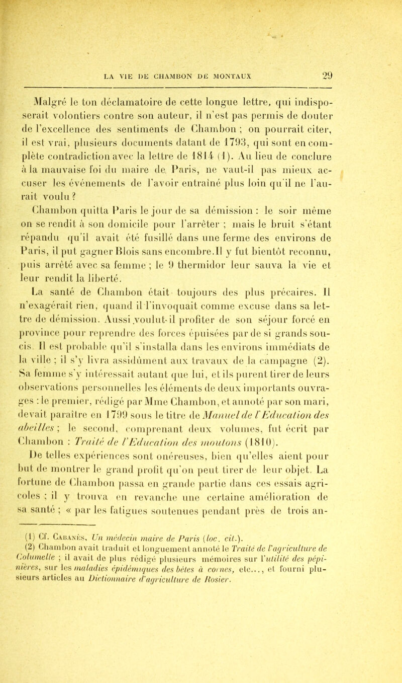 Malgré le ton déclamatoire de cette longue lettre, qui indispo- serait volontiers contre son auteur, il n’est pas permis de douter de rexcellence des sentiments de Chambon ; on pourrait citer, il est vrai, plusieurs documents datant de 1793, qui sont en com- plète contradiction avec la lettre de 1814 (1). Au lieu de conclure à la mauvaise foi du maire de. Paris, ne vaut-il pas mieux ac- cuser les événements de J'avoir entraîné plus loin qu'il ne l’au- rait voulu ? Chambon quitta Paris le jour de sa démission : le soir même on se rendit à son domicile pour l’arrêter ; mais le bruit s’étant répandu qu’il avait été fusillé dans une ferme des environs de Paris, il put gagner Blois sans encombre.il y fut bientôt reconnu, puis arrêté avec sa femme ; le 9 thermidor leur sauva la vie et leur rendit la liberté. La santé de Chambon était toujours des plus précaires. 11 n’exagérait rien, (juaiid il l'invoquait comme excuse dans sa let- tre de démission. Aussi voulut-il pi-ofiter de son séjour forcé en ])rovince poui‘ re|u endre des forces épuisées par de si grands sou- cis. Il est probable qu’il s'installa dans leseuvii’ons immédiats de la ville ; il s’y livi*a assidûment aux travaux de la campagne (2). Sa lemme s'y iiitéj'cssait autant que lui, et ils |)urent tirer de leurs observations pei'souuelles les éléments de deux importants ouvra- ges : le [)remiei-, rédigé par Mme Chambon, et annoté par son mari, devait paraître en 1799 sous le titre de Manuel de l'Education des abeilles ; le second, romprenant deux volumes, fut écrit par Cliambon : Traité de T Education des moutons (1810). De telles expériences sont onéreuses, bien (jii’elles aient pour but de montrer le gi*and prolit ([u'on [)eut tirer de leur objet, La lortune de (diamboii passa eu grande partie dans ces essais agri- coles ; il y trouva (ui revanche nue certaine amélioration de sa santé ; « par les latigues soutemies pendant près de trois an- (1) U. Caiianks, Un médecin maire de Paris {loc. cil.). (2) (Cliambon avait liaduit et longuement annoté le Traité de Tagriculture de (j)lumelle ; il avait de plus rédigé plusieurs mémoires sur Vulilité des pépi- nières., sur maladies épidémiques des hèles à cornes, elc..., et fourni plu- sieurs articles au Dictionnaire d'agriculture de Rosier.