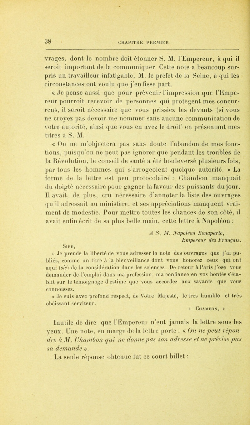 vrages, dont le nombre doit étonner S. M. l’Empereur, à qui il seroit important de la communiquer. Cette note a beaucoup sur- pris un travailleur infatigable, M. le préfet de la Seine, à qui les circonstances ont voulu que j’en fisse part. « Je pense aussi que pour prévenir l'impression que l’Empe- reur pourroit recevoir de personnes qui protègent mes concur- rens, il seroit nécessaire que vous prissiez les devants (si vous ne croyez pas devoir me nommer sans aucune communication de votre autorité, ainsi que vous en avez le droit) en présentant mes titres à S. M. « On ne m’objectera pas sans doute l’abandon de mes fonc- tions, puisqu’on ne peut pas ignorer que pendant les troubles de la Révolution, le conseil de santé a été bouleversé plusieurs fois, par tous les bomnies qui s’arrogeoient quelque autorité. » La forme de la lettre est peu protocolaire ; Cbambon manquait du doigté nécessaire pour gagner la faveur des puissants du jour. Il avait, de plus, cru nécessaire d’annoter la liste des ouvrages qu’il adressait au ministère, et ses appréciations manquent vrai- ment de modestie. Pour mettre toutes les chances de son côté, il avait enfin écrit de sa plus belle main, cette lettre à Napoléon : A S. M. Napoléon Bonaparte, Empereur des Français. Sire, « Je prends la liberté de vous adresser la note des ouvrages que j’ai pu- bliés, comme un titre à la bienveillance dont vous honorez ceux qui ont aqui (sic) de la considération dans les sciences. De retour à Paris j’ose vous demander de l’emploi dans ma profession; ma confiance en vos bontés s’éta- blit sur le témoignage d’estime que vous accordez aux savants que vous connoissez. « Je suis avec profond respect, de Votre Majesté, le très humble et très obéissant serviteur. « Ghambon. )) Inutile de dire que l’Empereur n’eut jamais la lettre sous les yeux. Une note, en marge de la lettre porte : « On ne peut répon- dre à M. Chambon qui ne donne pas son adresse et ne précise pas sa demande ». La seule réponse obtenue fut ce court billet :