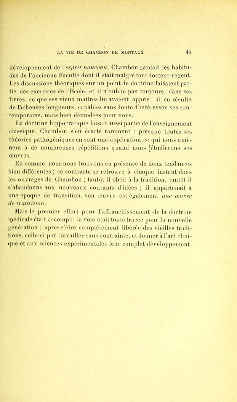 développement de Vesprit nouveau, Chambon gardait les habitu- des de l’ancienne Faculté dont il était malgré tout docteur-régent. Les discussions théoriques sur un point de doctrine faisaient par- tie des exercices de l’Ecole, et il n’oublie pas toujours, dans ses livres, ce que ses vieux maîtres lui avaient appris : il en résulte de fâcheuses longueurs, capables sans doute d’intéresser ses con- temporains, mais bien démodées pour nous. La doctrine hippocratique faisait aussi partie de l’enseignement classique. Chambon s’en écarte rarement : presque toutes ses théories pathogéniques en sont une application,ce qui nous amè- nera à de nombreuses répétitions quand nous [étudierons ses œuvres. En somme, nous nous trouvons en présence de deux tendances bien dilîérentes ; ce contraste se retrouve à chaque instant dans les ouvrages de Chambon ; tantôt il obéit à la tradition, tantôt il s’abandonne aux nouveaux courants d’idées ; il appartenait à une époque de transition, son œuvre est également une œuvre de transition. Mais le premiei* elfort [)Oiu‘ ralïVancbissenient de la doctrine r^édicale était accompli: la voie était toute tracée pour la nouvelle génération; après s’ètre complètement libérée des AÛeilles tradi- tions, celle-ci [)ut travailler sans contrainte, et donner à l’art clini- que et aux sciences expérimentales leur comjilet développement.