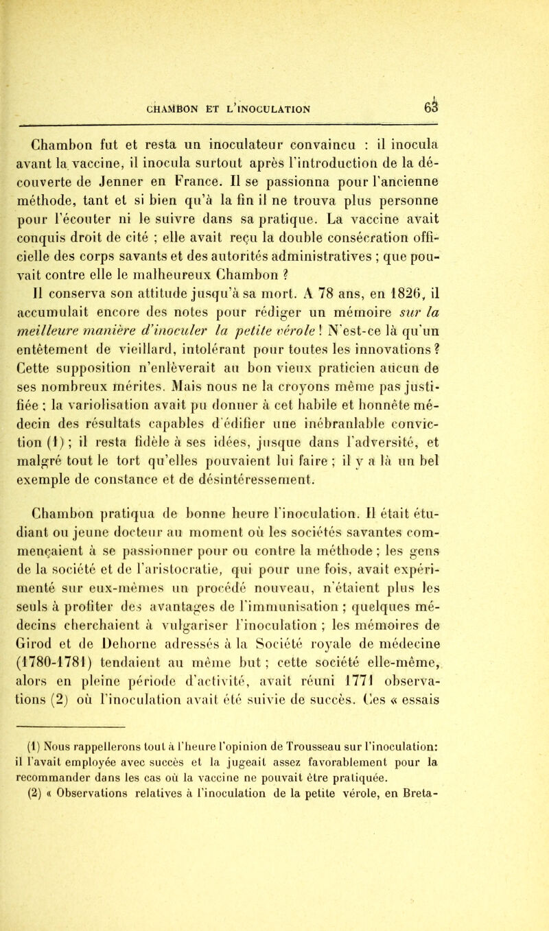 Chambon fut et resta un inoculateur convaincu : il inocula avant la vaccine, il inocula surtout après l’introduction de la dé- couverte de Jenner en France. Il se passionna pour l’ancienne méthode, tant et si bien qu’à la fin il ne trouva plus personne pour l’écouter ni le suivre dans sa pratique. La vaccine avait conquis droit de cité ; elle avait reçu la double consécration offi- cielle des corps savants et des autorités administratives ; que pou- vait contre elle le malheureux Chambon ? Il conserva son attitude jusqu’à sa mort. A 78 ans, en 1826, il accumulait encore des notes pour rédiger un mémoire sur la meilleure manière d’inoculer la petite vérole ! N’est-ce là qu'un entêtement de vieillard, intolérant pour toutes les innovations? Cette supposition n’enlèverait au bon vieux praticien aiicun de ses nombreux mérites. Mais nous ne la croyons même pas justi- fiée ; la variolisation avait pu donner à cet habile et honnête mé- decin des résultats capables d’édifier une inébranlable convic- tion (1) ; il resta fidèle à ses idées, jusque dans l’adversité, et malgré tout le tort qu’elles pouvaient lui faire ; il y a là un bel exemple de constance et de désintéressement. Chambon pratiqua de bonne heure l’inoculation. Il était étu- diant ou jeune docteur au moment où les sociétés savantes com- mençaient à se passionner pour ou contre la méthode ; les gens de la société et de l’aristocratie, qui pour une fois, avait expéri- menté sur eux-mêmes un procédé nouveau, n’étaient plus les seuls à profiter des avantages de l’immunisation ; quelques mé- decins cherchaient à vulgariser l’inoculation ; les mémoires de Girod et de Dehorne adressés à la Société royale de médecine (1780-1781) tendaient au même but; cette société elle-même, alors en pleine période d’activité, avait réuni 1771 observa- tions (2) où rinoculation avait été suivie de succès. Ces « essais (1) Nous rappellerons tout à l’heure l’opinion de Trousseau sur l’inoculation: il l’avait employée avec succès et la jugeait assez favorablement pour la recommander dans les cas où la vaccine ne pouvait être pratiquée.