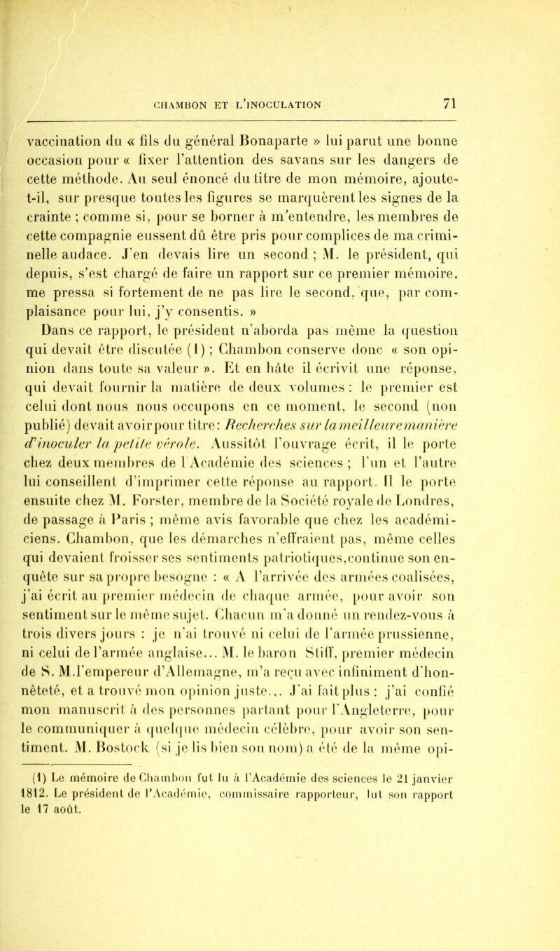 vaccination dn « fils du général Bonaparte » lui parut une bonne occasion pour « fixer l’attention des savans sur les dangers de cette méthode. An seul énoncé du titre de mon mémoire, ajoute- t-il, sur presque toutes les figures se marquèrent les signes de la crainte ; comme si, pour se borner à m'entendre, les membres de cette compagnie eussent dû être pris pour complices de ma crimi- nelle audace. J’en devais lire un second ; M. le président, qui depuis, s’est chargé de faire un rapport sur ce premier mémoire, me pressa si fortement de ne pas lire le second, que, par com- plaisance pour lui, j’y consentis. » Dans ce rapport, le président n’aborda pas même la question qui devait être discutée (1) ; Chambon conserve donc « son opi- nion dans toute sa valeur ». Et en hâte il écrivit une réponse, qui devait fournir la matière de deux volumes: le premier est celui dont nous nous occupons en ce moment, le second (non publié) devait avoirpour titre: Recherches sur larneilleuremanière d'inoculer la petite vérole. Aussitôt l’ouvrage écrit, il le porte chez deux membres de l’Académie des sciences; l'im et l’autre lui conseillent d’imprimer cette réponse au rappoit. 11 le porte ensuite chez 31. Forster, membre de la Société royale de Londres, de passage à Paris ; même avis favorable que chez les académi- ciens. Chambon, que les démarches n’effraient pas, même celles qui devaient fj-oisserses sentiments patriotiques,continue son en- quête sur sa pi’opre besogne : « A l’arrivée des armées coalisées, j’ai écrit au premier médecin de chaque armée, pour avoir son sentiment sur le même sujet, (fiiacun m’adonné un rendez-vons à trois divers jours : je n’ai trouvé ni celui de l’armée prussienne, ni celui de l’armée anglaise... M. le baron Stilf, premier médecin de S. M.l’empereur d’Allemagne, m’a reçu avec infiniment d'hon- nêteté, et a trouvé mon opinion juste.,. J’ai fait plus: j’ai confié mon manusci’it à des personnes partant pour r Vngleterre, pour le communi([uei* à quelque médecin célèbre, pour avoii* son sen- timent. M. Bostock (si je lis bien son nom) a été de la même opi- (1) Le mémoire de Cliamhon fut lu à l’Académie des sciences le 21 janvier 1812. Le président de T Académie, commissaire rapporteur, lut son rapport le 17 août.