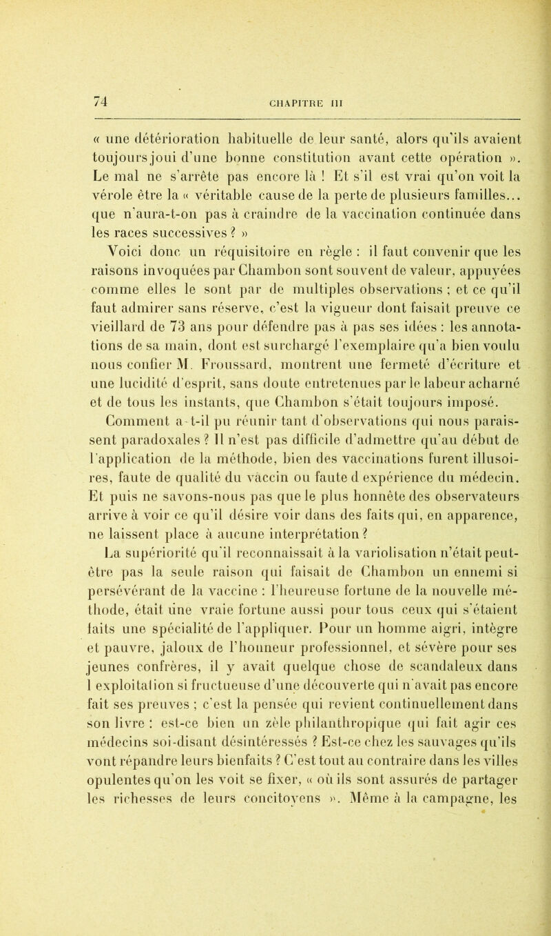 (( une détérioration habituelle de leur santé, alors qu’ils avaient toujours joui d’une bonne constitution avant cette opération ». Le mal ne s’arrête pas encore là ! Et s’il est vrai qu’on voit la vérole être la « véritable cause de la perte de plusieurs familles... que n’aura-t-on pas à craindre de la vaccination continuée dans les races successives ? » Voici donc un réquisitoire en règle : il faut convenir que les raisons invoquées par Cbambon sont souvent de valeur, appuyées comme elles le sont par de multiples observations ; et ce qu’il faut admirer sans réserve, c’est la vigueur dont faisait preuve ce vieillard de 73 ans pour défendre pas à pas ses idées : les annota- tions de sa main, dont est surchargé l’exemplaire qu’a bien voulu nous confier M. Froussard, montrent une fermeté d’écriture et une lucidité d’esprit, sans doute entretenues par le labeur acharné et de tous les instants, que Cbambon s’était toujours imposé. Comment a-t-il pu réunir tant d’observations qui nous parais- sent paradoxales ? 11 n’est pas difficile d’admettre qu’au début de l’application de la méthode, bien des vaccinations furent illusoi- res, faute de qualité du vaccin ou faute d expérience du médecin. Et puis ne savons-nous pas que le plus honnête des obserA^ateurs arrive à voir ce qu’il désire voir dans des faits qui, en apparence, ne laissent place à aucune interprétation ? La supériorité qu'il reconnaissait à la A^ariolisation n’était peut- être pas la seule raison qui faisait de Chambon un ennemi si persévérant de la A^accine : l’iieureuse fortune de la nouA^elle mé- thode, était line vraie fortune aussi pour tous ceux qui s’étaient laits une spécialité de l’appliquer. Pour un homme aigri, intègre et pauvre, jaloux de l’honneur professionnel, et sévère pour ses jeunes confrères, il y avait quelque chose de scandaleux dans 1 exploitai ion si fructueuse d’une découverte qui n’aA^ait pas encore fait ses preuves ; c’est la pensée qui revient continuellement dans son livre : est-ce bien un zèle philanthropique qui fait agir ces médecins soi-disant désintéressés ? Est-ce chez les sauvages qu’ils Amnt répandre leurs bienfaits ? C’est tout au contraire dans les Aolles opulentes qu’on les voit se fixer, « où iis sont assurés de partager les richesses de leurs concitoyens ». Même à la campagne, les