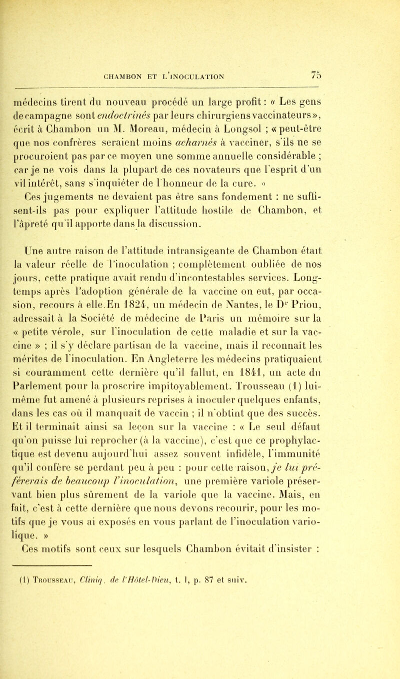 médecins tirent du nouveau procédé un large profit : (( Les gens de campagne sont endoctrinés par leurs chirurgiens vaccinateurs», écrit à Chambon un M. iMoreau, médecin à Longsol ; «peut-être que nos confrères seraient moins acharnés à vacciner, s'ils ne se procuroient pas par ce moyen une somme annuelle considérable ; car je ne vois dans la plupart de ces novateurs que l'esprit d’un vil intérêt, sans s'inquiéter de I honneur de la cure. » Ces jugements ne devaient pas être sans fondement : ne suffi- sent-ils pas pour expliquer rattitude hostile de Chambon, et l’apreté qu'il apporte dans la discussion. Une autre raison de l’attitude intransigeante de Chambon était la valeur réelle de l’inoculation ; complètement oubliée de nos jours, cette pratique avait rendu d’incontestables services. Long- temps après l’adoption générale de la A^accine on eut, par occa- sion, recours à elle.En 1824, un médecin de Nantes, le Priou, adressait à la Société de médecine de Paris un mémoire sur la « petite vérole, sur rinoculation de cette maladie et sur la vac- cine » ; il s'y déclare partisan de la A^accine, mais il reconnaît les mérites de Finoculation. En Angleterre les médecins pratiquaient si couramment cette dernière qu’il fallut, en 1841, un acte du Parlement pour la proscrire impitoyablement. Trousseau (1) lui- même fut amené à plusieurs reprises à inoculer quelques enfants, dans les cas où il manquait de A^accin ; il n'obtint que des succès. Et il terminait ainsi sa leçon sur la vaccine : c< Le seul défaut qu’on puisse lui reprocher (à la vaccine), c’est que ce prophylac- tique est devenu aujourd’hui assez souvent infidèle, l’immunité qu’il confère se perdant peu à peu : pour cette raison,/c lui pré- férerais de beaucoup rinoculation^ une première variole préser- vant bien plus sûrement de la variole que la vaccine. Mais, en fait, c'est k cette dernière que nous devons recourir, pour les mo- tifs que je vous ai exposés en Amus parlant de l’inoculation A^ario- lique. » Ees motifs sont ceux sur lesquels Chambon éAÛtait d'insister : (1) Trousseau, Cliniq. (h l'Hôtel-Dieu., l. I, p. 87 et siiiv.