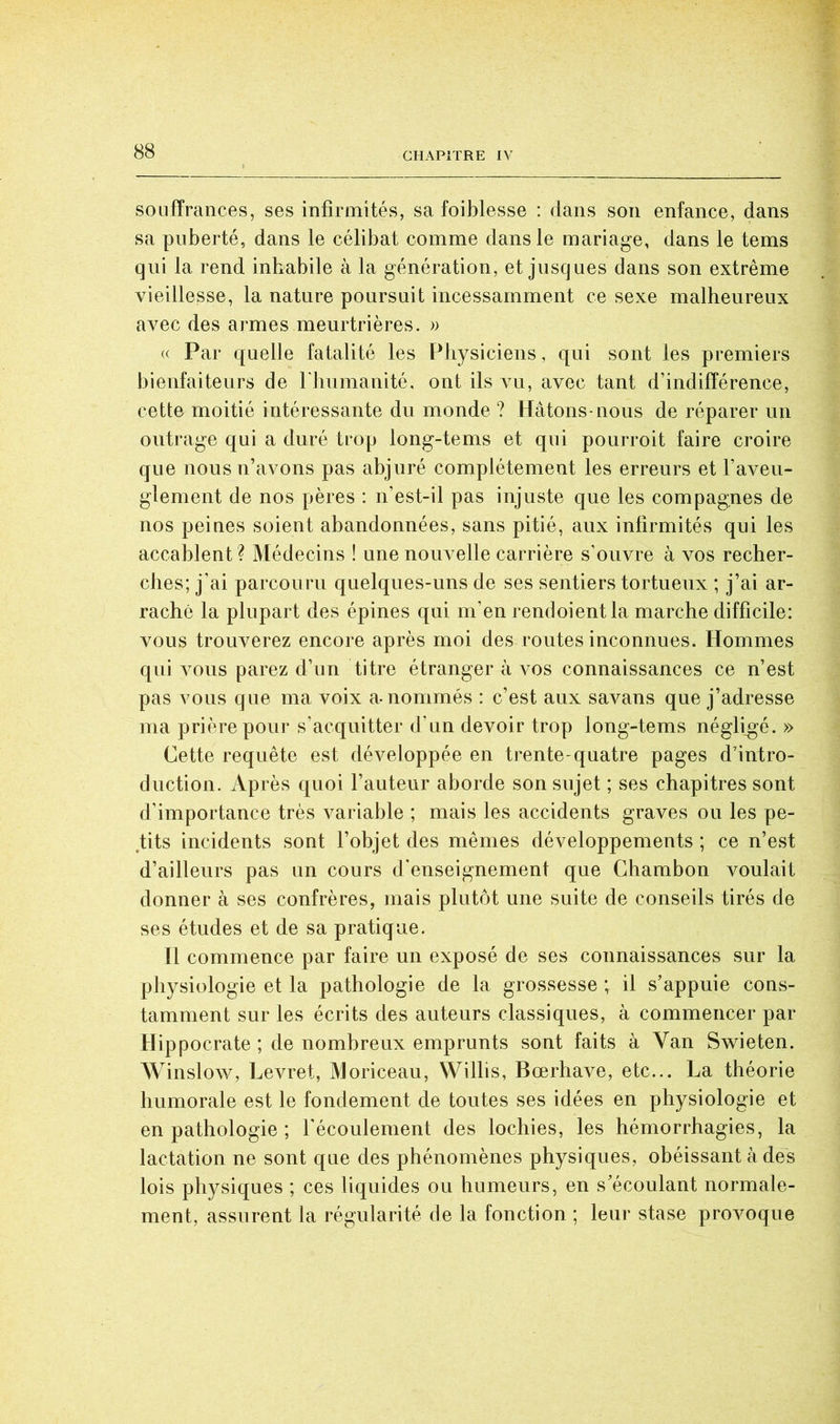 soüfîrances, ses infirmités, sa foiblesse : dans son enfance, dans sa puberté, dans le célibat comme dans le mariage, dans le tems qui la rend inhabile à la génération, et jusques dans son extrême vieillesse, la nature poursuit incessamment ce sexe malheureux avec des armes meurtrières. » « Par quelle fatalité les Pliysiciens, qui sont les premiers bienfaiteurs de riiumanité, ont ils \u, avec tant d’indifférence, cette moitié intéressante du monde ? Hâtons-nous de réparer un outrage qui a duré trop long-tems et qui pourroit faire croire que nous n’avons pas abjuré complètement les erreurs et l’aveu- glement de nos pères : n’est-il pas injuste que les compagnes de nos peines soient abandonnées, sans pitié, aux infirmités qui les accablent? Médecins ! une nouvelle carrière s’ouvre à vos recher- ches; j’ai parcouru quelques-uns de ses sentiers tortueux ; j’ai ar- raché la plupart des épines qui m’en rendoientla marche difficile: vous trouverez encore après moi des routes inconnues. Hommes qui vous parez d’un titre étranger à vos connaissances ce n’est pas vous que ma voix a-nommés : c’est aux savans que j’adresse ma prière pour s’acquitter d’un devoir trop long-tems négligé. » Cette requête est développée en trente-quatre pages d’intro- duction. Après quoi l’auteur aborde son sujet ; ses chapitres sont d’importance très variable ; mais les accidents graves ou les pe- tits incidents sont l’objet des mêmes développements ; ce n’est d’ailleurs pas un cours d'enseignement que Cbambon voulait donner à ses confrères, mais plutôt une suite de conseils tirés de ses études et de sa pratique. Il commence par faire un exposé de ses connaissances sur la physiologie et la pathologie de la grossesse ; il s’appuie cons- tamment sur les écrits des auteurs classiques, à commencer par Hippocrate ; de nombreux emprunts sont faits à Van Swieten. Winslow, Levret, Moriceau, Willis, Bœrhave, etc... La théorie humorale est le fondement de toutes ses idées en physiologie et en pathologie ; l'écoulement des lochies, les hémorrhagies, la lactation ne sont que des phénomènes physiques, obéissant à des lois physiques ; ces liquides ou humeurs, en s’écoulant normale- ment, assurent la régularité de la fonction ; leur stase provoque