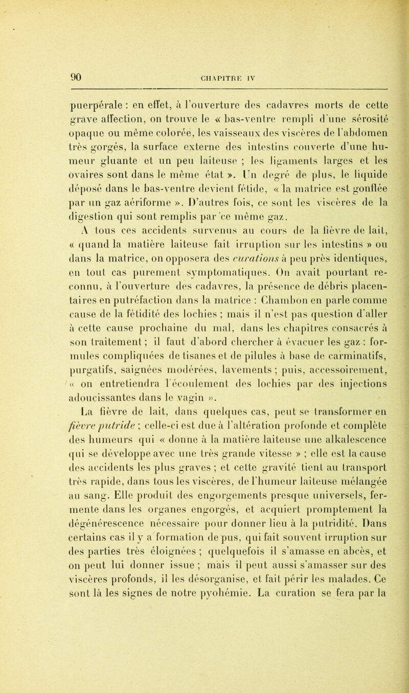 puerpérale : en effet, à l’ouverture des cadavres morts de cette grave affection, on trouve le « bas-A^entre rempli d’une sérosité opaque ou même colorée, les vaisseaux des AÛscères de l’abdomen très gorgés, la surface externe des intestins couverte d’une hu- meur gluante et un peu laiteuse ; les ligaments larges et les ovaires sont dans le même état ». Un degré de plus, le liquide déposé dans le bas-A^entre devient fétide, « la matrice est gonflée par un gaz aériforme ». D’autres fois, ce sont les viscères de la digestion qui sont remplis par ce même gaz. A tous ces accidents survenus au cours de la fièvre de lait, c( quand la matière laiteuse fait irruption sur les intestins » ou dans la matrice, on opposera des curations à peu près identiques, en tout cas purement symptomatiques. On aA^ait pourtant re- connu, à l’ouverture des cadavres, la présence de débris placen- taires en putréfaction dans la matrice : Chambon en parle comme cause de la fétidité des lochies ; mais il n’est pas question d’aller à cette cause prochaine du mal, dans les chapitres consacrés à son traitement ; il faut d’abord chercher à évacuer les gaz : for- mules compliquées de tisanes et de pilules à base de carminatifs, purgatifs, saignées modérées, laA^ements ; puis, accessoirement, (( on entretiendra l'écoulement des lochies par des injections adoucissantes dans le vagin ». La fièvre de lait, dans quelques cas, peut se transformer en fièvre putride ; celle-ci est due à l’altération profonde et complète des humeurs qui « donne à la matière laiteuse une alkalescence qui se déA^eloppe aAmc une très grande vitesse » ; elle est la cause des accidents les plus graAms ; et cette gravité tient au transport très rapide, dans tous les viscères, de l’humeur laiteuse mélangée au sang. Elle produit des engorgements presque universejs, fer- mente dans les organes engorgés, et acquiert promptement la dégénérescence nécessaire pour donner lieu à la putridité. Dans certains cas il y a formation de pus, qui fait souA^ent irruption sur des parties très éloignées ; quelquefois il s’amasse en abcès, et on peut lui donner issue ; mais il peut aussi s’amasser sur des viscères profonds, il les désorganise, et fait périr les malades. Ce sont là les signes de notre pyohémie. La curation se fera par la