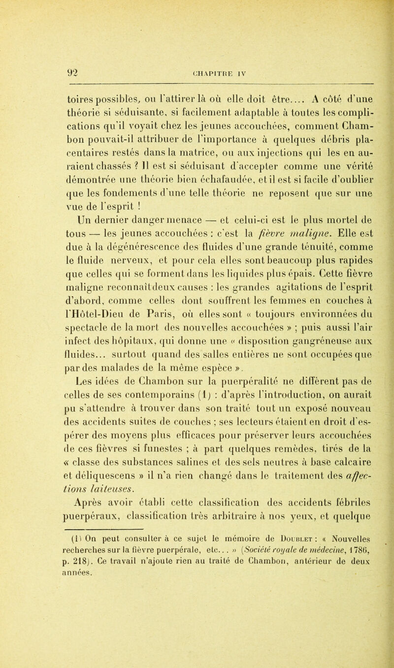 toires possibles^ OU l'attirer là OÙ elle doit être A côté d’une théorie si séduisante, si facilement adaptable à tontes les compli- cations qu’il Amyait chez les jeunes accouchées, comment Cham- bon pouvait-il attribuer de l’importance à quelques débris pla- centaires restés dans la matrice, ou aux injections qui les en au- raient chassés ? 11 est si séduisant d'accepter comme une vérité démontrée une théorie bien échafaudée, et il est si facile d’oublier que les fondements d’une telle théorie ne reposent que sur une vue de l’esprit ! Un dernier danger menace — et celui-ci est le plus mortel de tous — les jeunes accouchées : c’est la fièvre maligne. Elle est due à la dégénérescence des fluides d’une grande ténuité, comme le fluide nerveux, et pour cela elles sont beaucoup plus rapides que celles qui se forment dans les liquides plus épais. Cette fièvre maligne reconnaît deux causes : les grandes agitations de l’esprit d’abord, comme celles dont souffrent les femmes en couches à l'Hôtel-Dieu de Paris, où elles sont « toujours environnées du spectacle de la mort des nouvelles accouchées » ; puis aussi l’air infect des hôpitaux, qui donne une disposition gangréneuse aux fluides... surtout quand des salles entières ne sont occupées que par des malades de la même espèce ». Les idées de Chambon sur la puerpéralité ne diffèrent pas de celles de ses contemporains (Ij : d’après l’introduction, on aurait pu s’attendre à trouver dans son traité tout un exposé nouveau des accidents suites de couches ; ses lecteurs étaient en droit d’es- pérer des moyens plus efficaces pour préserver leurs accouchées de ces fièvres si funestes ; à part quelques remèdes, tirés de la « classe des substances salines et des sels neutres à base calcaire et déliquescens » il n’a rien changé dans le traitement des afec- lions laiteuses. Ap rès avoir établi cette classification des accidents fébriles puerpéraux, classification très arbitraire à nos yeux, et quelque (1^ On peut consultera ce sujet le mémoire de Doublet: « Nouvelles recherches sur la fièvre puerpérale, etc.,. » [Société royale de médeeine, 1786, p. 218). Ce travail n’ajoute rien au traité de Chambon, antérieur de deux années.