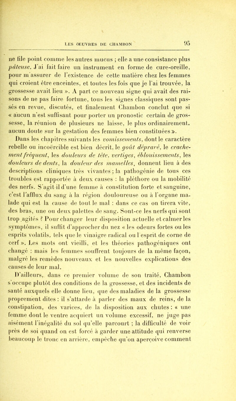 9b ne üle point comme les autres nmcus ; elle a une consistance plus 'pâteuse. J’ai fait faire un instrument en forme de cure-oreille, pour m assurer de l’existence de cette matière chez les femmes qui croient être enceintes, et toutes les fois que je l'ai trouvée, la grossesse avait lieu ». A part ce nouveau signe qui avait des rai- sons de ne pas faire fortune, tous les signes classiques sont pas- sés en revue, discutés, et finalement Chambon conclut que si « aucun n’est suffisant pour porter un pronostic certain de gros- sesse, la réunion de plusieurs ne laisse, le plus ordinairement, aucun doute sur la gestation des femmes bien constituées». Dans les chapitres suivants les vo7nissements, dont le caractère rebelle ou incoercible est bien décrit, le goût dépr^avé, le crache- ment fréquent^ les douleurs de tète, vertiges, éblouissements, les douleurs de dents, la douleur des mamelles, donnent lieu à des descri2)tions cliniques très vivantes; la pathogénie de tous ces troubles est rapportée à deux causes : la pléthore ou la mobilité des nerfs. S’agit il d’une femme à constitution forte et sanguine, c’est Tafflux du sang à la région douloureuse ou à l’organe ma- lade qui est la cause de tout le mal : dans ce cas on tirera vite, des bras, une ou deux palettes de sang. Sont-ce les nerfs qui sont trop,agités ? Pour changer leur disposition actuelle et calmer les symptômes, il sufbt d’approcher du nez « les odeurs fortes ouïes esprits volatils, tels que le vinaigre radical ou l'esprit de corne de cerf ». Les mots ont vieilli, et les théories patbogéniques ont changé : mais les femmes soidfrent toujours de la même façon, malgré les remèdes nouveaux et les nouvelles explications des causes de leur mal. D’aille urs, dans ce premier volume de son traité, Chambon s'occupe plutôt des conditions de la grossesse, et des incidents de santé auxquels elle donne lieu, que des maladies de la grossesse proprement dites : il s’attarde à parler des maux de reins, de la constipation, des varices, de la disposition aux chutes : « une femme dont le ventre acquiert un volume excessif, ne juge pas aisément l’inégalité du sol qu’elle parcourt ; la difficulté de voir près de soi quand on est forcé à garder une attitude qui renverse beaucoup le tronc en arrière, empêche qu’on aperçoive comment