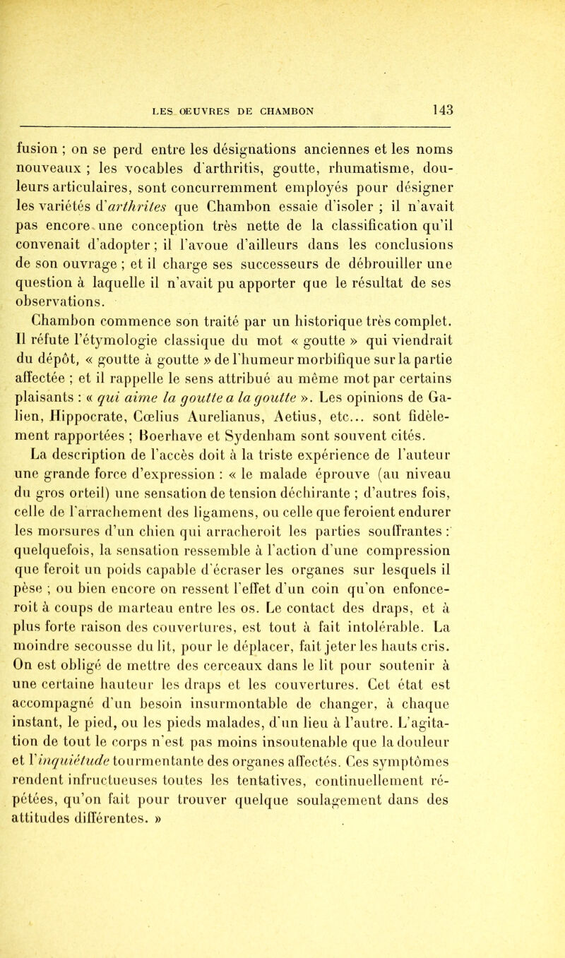 fusion ; on se perd entre les désignations anciennes et les noms nouveaux ; les vocables d'arthritis, goutte, rhumatisme, dou- leurs articulaires, sont concurremment employés pour désigner les variétés arthrites que Chambon essaie d’isoler ; il n’avait pas encore une conception très nette de la classification qu’il convenait d’adopter ; il l’avoue d’ailleurs dans les conclusions de son ouvrage ; et il charge ses successeurs de débrouiller une question à laquelle il n’avait pu apporter que le résultat de ses observations. Chambon commence son traité par un historique très complet. Il réfute l’étymologie classique du mot « goutte » qui viendrait du dépôt, « goutte à goutte » de l’humeur morbifique sur la partie affectée ; et il rappelle le sens attribué au même mot par certains plaisants : « qui aime la goutte a la goutte ». Les opinions de Ga- lien, Hippocrate, Gœlius Aurelianus, Aetius, etc... sont fidèle- ment rapportées ; Boerliave et Sydenham sont souvent cités. La description de l’accès doit à la triste expérience de l’auteur une grande force d’expression : « le malade éprouve (au niveau du gros orteil) une sensation de tension déchirante ; d’autres fois, celle de l’arrachement des ligamens, ou celle que feroient endurer les morsures d’un chien qui arracheroit les parties souffrantes : quelquefois, la sensation ressemble à l’action d’une compression que feroit un poids capable d'écraser les organes sur lesquels il pèse ; ou bien encore on ressent l’effet d’un coin qu’on enfonce- roit à coups de marteau entre les os. Le contact des draps, et à plus forte raison des couvertures, est tout à fait intolérable. La moindre secousse du lit, pour le déplacer, fait jeter les hauts cris. On est obligé de mettre des cerceaux dans le lit pour soutenir à une certaine hauteur les draps et les couvertures. Cet état est accompagné d’un besoin insurmontable de changer, à chaque instant, le pied, ou les pieds malades, d'un lieu à l’autre. L’agita- tion de tout le corps n’est pas moins insoutenable que la douleur et Vinqidétude ionrmQXiidiXxiQ des organes affectés. Ces symptômes rendent infructueuses toutes les tentatives, continuellement ré- pétées, qu’on fait pour trouver quelque soulagement dans des attitudes différentes. »