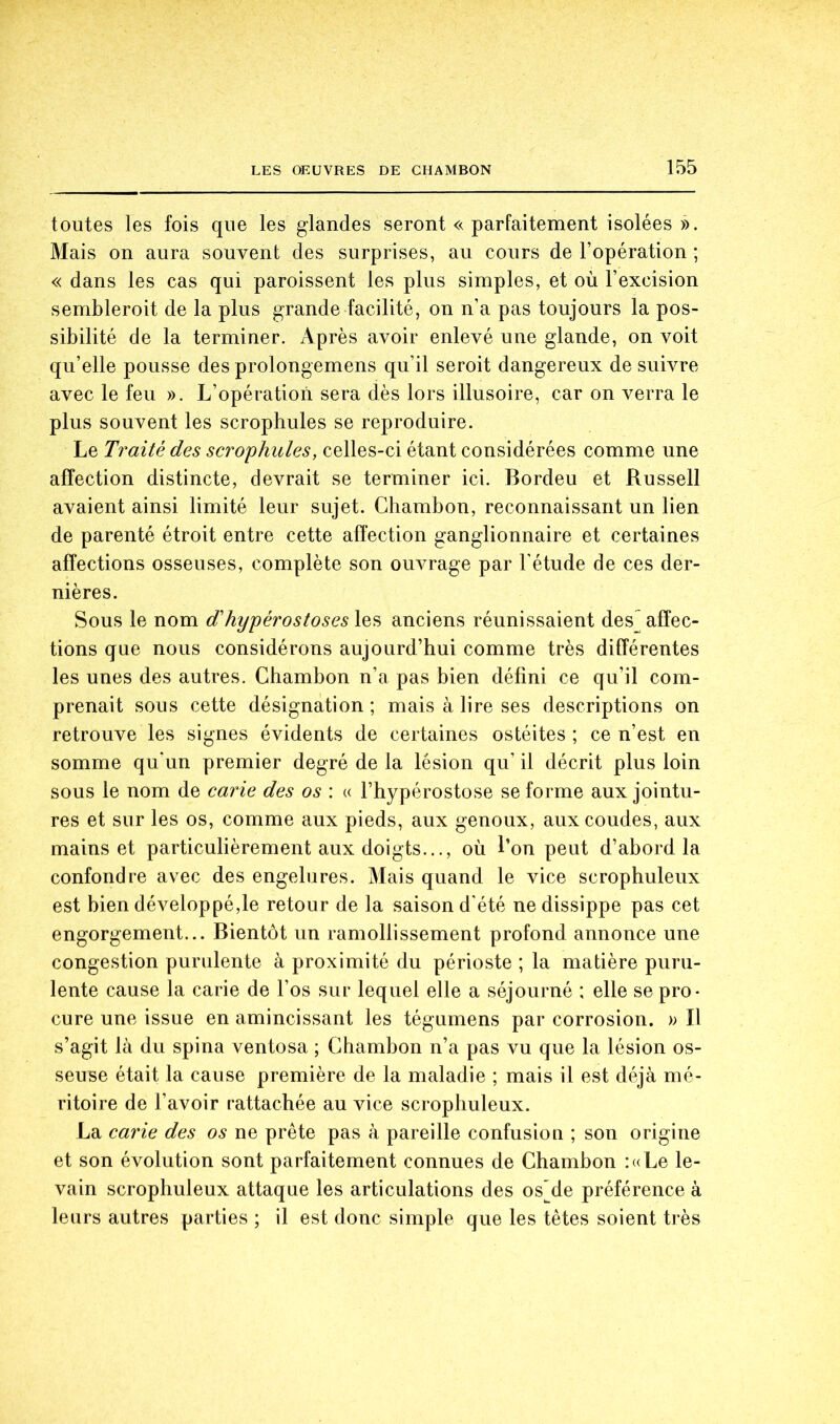 toutes les fois que les glandes seront « parfaitement isolées ». Mais on aura souvent des surprises, au cours de l’opération ; « dans les cas qui paroissent les plus simples, et où l’excision sembleroit de la plus grande facilité, on n’a pas toujours la pos- sibilité de la terminer. Après avoir enlevé une glande, on voit qu’elle pousse des prolongemens qu’il seroit dangereux de suivre avec le feu ». L’opération sera dès lors illusoire, car on verra le plus souvent les scropbules se reproduire. Le Traité des scrophules, celles-ci étant considérées comme une affection distincte, devrait se terminer ici. Bordeu et Russell avaient ainsi limité leur sujet. Chambon, reconnaissant un lien de parenté étroit entre cette affection ganglionnaire et certaines affections osseuses, complète son ouvrage par l'étude de ces der- nières. Sous le nom d'hypérostoses les anciens réunissaient des^ affec- tions que nous considérons aujourd’hui comme très différentes les unes des autres. Chambon n’a pas bien défini ce qu’il com- prenait sous cette désignation ; mais à lire ses descriptions on retrouve les signes évidents de certaines ostéites ; ce n’est en somme qu'un premier degré de la lésion qu’ il décrit plus loin sous le nom de carie des os : « l’hypérostose se forme aux jointu- res et sur les os, comme aux pieds, aux genoux, aux coudes, aux mains et particulièrement aux doigts..., où l’on peut d’abord la confondre avec des engelures. Mais quand le vice scrophuleux est bien développé,le retour de la saison d'été nedissippe pas cet engorgement... Bientôt un ramollissement profond annonce une congestion purulente à proximité du périoste ; la matière puru- lente cause la carie de l’os sur lequel elle a séjourné ; elle se pro- cure une issue en amincissant les tégumens par corrosion. » Il s’agit là du spina ventosa ; Chambon n’a pas vu que la lésion os- seuse était la cause première de la maladie ; mais il est déjà mé- ritoire de l’avoir rattachée au vice scrophuleux. La carie des os ne prête pas à pareille confusion ; son origine et son évolution sont parfaitement connues de Chambon :«Le le- vain scrophuleux attaque les articulations des osMe préférence à leurs autres parties ; il est donc simple que les têtes soient très