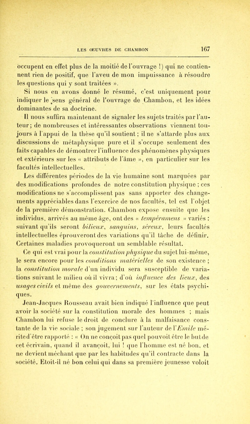 occupent en effet plus de la moitié de l’ouvrage !) qui ne contien- nent rien de positif, que l’aveu de mon impuissance à résoudre les questions qui y sont traitées ». Si nous en avons donné le résumé, c’est uniquement pour indiquer le ^sens général de Touvrage de Ghambon, et les idées dominantes de sa doctrine. n nous suffira maintenant de signaler les sujets traités par l’au- teur; de nombreuses et intéressantes observations viennent tou- jours à l’appui de la thèse qu’il soutient ; il ne s’attarde plus aux discussions de métaphysique pure et il s’occupe seulement des faits capables de démontrer l’influence des phénomènes physiques et extérieurs sur les « attributs de l’ame », en particulier sur les facultés intellectuelles. Les différentes périodes de la vie humaine sont marquées par des modifications profondes de notre constitution physique ; ces modifications ne s’accomplissent pas sans apporter des change- ments appréciables dans l’exercice de nos facultés, tel est l’objet de la première démonstration. Ghambon expose ensuite que les individus, arrivés au même âge, ont des u tempéramens » variés : suivant qu’ils seront bilieux^ sanguins, séreux, leurs facultés intellectuelles éprouveront des variations qu’il tâche de définir. Gertaines maladies provoqueront un semblable résultat. Ge qui est vrai pour la constitution physique du sujet lui-même, le sera encore pour les conditions matérielles de son existence ; \di constitution morale à'wnmàWxàvi sera susceptible de varia- tions suivant le milieu où il vivra; d’où influence des lieux, des usages civils Qi mQuiQ gouvernements, sur les états psychi- ques. Jean-Jacques Rousseau avait bien indiqué l’influence que peut avoir la société sur la constitution morale des hommes ; mais Ghambon lui refuse le droit de conclure à la malfaisance cons- tante de la vie sociale ; son jugement sur l’auteur de \Emile mé- rite d’être ra|)porté : « On ne conçoit pas quel pouvoit être le but de cet écrivain, quand il avançoit, lui ! (|ue riiomme est né bon, et ne devient méchant que par les habitudes qu’il contracte dans la société. Etoit-il né bon celui qui dans sa première jeunesse voloit