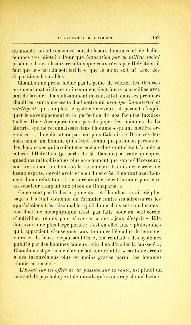 du monde, on ait rencontré tant de beaux hommes et de belles femmes très idiots ! » Pour que Méducation 'par le milieu social produise d’aussi beaux résultats que ceux rêvés par Helvétius, il faut que le « terrain soit fertile », que le sujet soit né avec des dispositions favorables. Ghambon ne prend même pas la peine de réfuter les théories purement matérialistes qui commençaient à être accueillies avec tant de faveur ; il a suffisamment insisté, dit-il, dans ses premiers chapitres, sur la nécessité d’admettre un principe immatériel et intelligent, qui complète le système nerveux, et permet d’expli- quer le développement et la perfection de nos facultés intellec- tuelles. Il ne s’occupera donc pas de juger les opinions de La Mettrie, qui ne reconnaissait dans l’homme c< qu’une matière or- ganisée » ; il ne discutera pas non plus Cabanis : « Dans ces der- niers tems, un homme qui n’étoit connu que parmi les personnes des deux sexes qui avoient succédé à celles dont s’étoit formée la coterie d’Helvétius (je parle de M. Cabanis) a traité quelques questions métapbisiques plus gauchement que son prédécesseur ; son livre, dans un tems où la raison était bannie des cercles de beaux esprits, devoit avoir et a eu du succès. Tl ne vaut pas l’hon- ueur d’une réfutation. La nature avoit créé cet homme pour être un sénateur rampant aux pieds de Bonaparte. » Ce ne sont pas là des arguments ; et Chambon aurait été plus sage s’il s’était contenté de formuler contre ses adversaires les appréciations très raisonnables qu’il donne dans ses conclusions : une doctrine métaphysique n’est pas faite pour un petit cercle d’individus, réunis pour s'exercer à des «jeux d’esprit». Elle doit avoir une plus large portée ; c'est en effet aux « philosophes qu’il appartient d’enseigner aux hommes l’étendue de leurs de- voirs et de leurs responsabilités ». En réfutant c( des systèmes publiés par des hommes fameux, afin d’en dévoiler la fausseté », Chambon est persuadé d’avoir fait œuvre utile, « car toute erreur a des inconvéniens plus ou moins graves parmi les hommes réunis en société ». \dEssai sur les effets de la passion sur la santé^ est plutôt un manuel de psychologie et de morale qu’un ouvrage de médecine ;