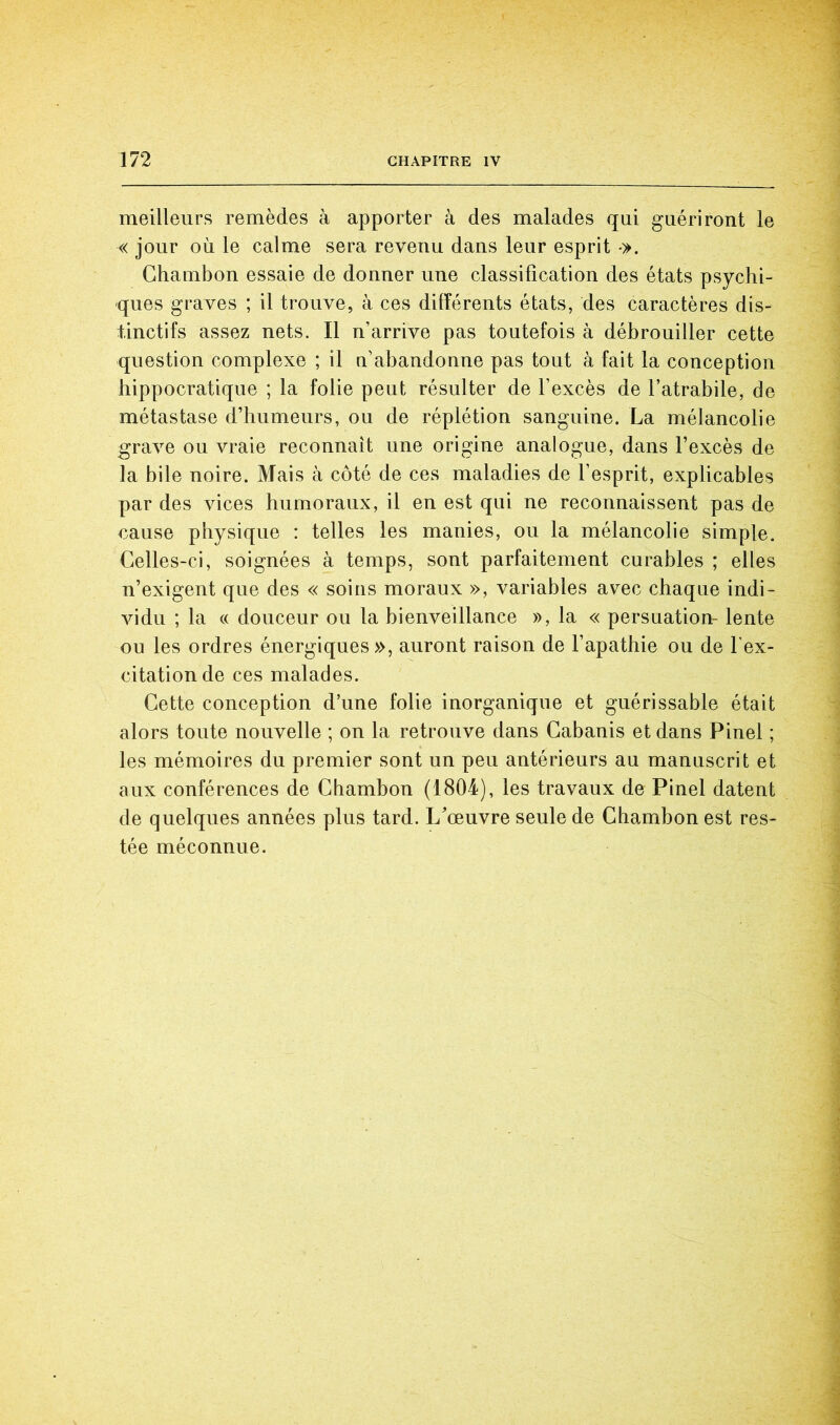 meilleurs remèdes à apporter à des malades qui guériront le « jour où le calme sera revenu dans leur esprit •>. Ghambon essaie de donner une classification des états psychi- ques graves ; il trouve, à ces différents états, des caractères dis- tinctifs assez nets. Il n’arrive pas toutefois à débrouiller cette question complexe ; il n’abandonne pas tout à fait la conception hippocratique ; la folie peut résulter de l’excès de l’atrabile, de métastase d’humeurs, ou de réplétion sanguine. La mélancolie grave ou vraie reconnaît une origine analogue, dans l’excès de la bile noire. Mais à côté de ces maladies de l’esprit, explicables par des vices humoraux, il en est qui ne reconnaissent pas de cause physique : telles les manies, ou la mélancolie simple. Celles-ci, soignées à temps, sont parfaitement curables ; elles n’exigent que des « soins moraux », variables avec chaque indi- vidu ; la « douceur ou la bienveillance », la « persuation- lente ou les ordres énergiques», auront raison de l’apathie ou de l'ex- citation de ces malades. Cette conception d’une folie inorganique et guérissable était alors toute nouvelle ; on la retrouve dans Cabanis et dans Pinel ; les mémoires du premier sont un peu antérieurs au manuscrit et aux conférences de Ghambon (1804), les travaux de Pinel datent de quelques années plus tard. L’œuvre seule de Ghambon est res- tée méconnue.