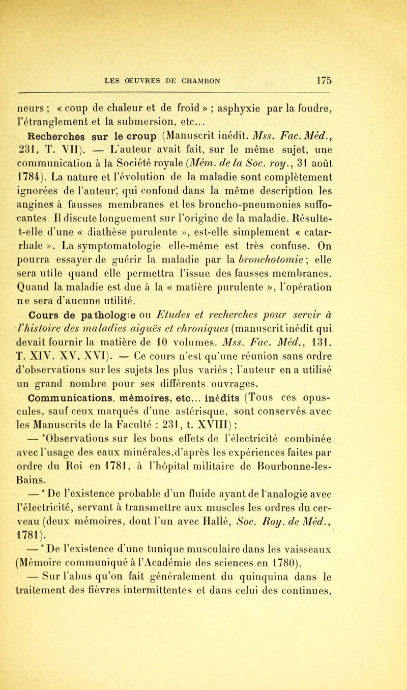 neurs ; « coup de chaleur et de froid » ; asphyxie par la foudre, l’étranglement et la submersion^ etc... Recherches sur le croup (Manuscrit inédit. M9.9. Fac. Méd., 231, T. \IJ). — L'auteur avait fait, sur le même sujet, une communication à la Société royale {Mém. de la Soc. roy.^ 31 août 1784). La nature et l’évolution de la maladie sont complètement ignorées de l’auteur; qui confond dans la même description les angines à fausses membranes et les broncho-pneumonies suffo- cantes Il discute longuement sur l’origine de la maladie. Résulte- t-elle d’une « diathèse purulente », est-elle simplement « catar- rhale ». La symptomatologie elle-même est très confuse. On pourra essayer de guérir la maladie par la bronchotomie ; elle sera utile quand elle permettra l’issue des fausses membranes. Quand la maladie est due à la « matière purulente », l’opération ne sera d’aucune utilité. Cours de pathologie ou Etudes et recherches pour servir à Vhistoire des maladies aiguës et chroniques (manuscrit inédit qui devait fournir la matière de 10 volumes. Mss. Fac. Méd.^ 131. T. XIV. XV. XVI). — Ce cours n’est qu’une réunion sans ordre d’observations sur les sujets les plus variés ; l'auteur en a utilisé un grand nombre pour ses différents ouvrages. Communications, mémoires, etc... inédits (Tous ces opus- cules, sauf ceux marqués d’une astérisque, sont conservés avec les Manuscrits de la Faculté : 231, t. XVIII) : — ^Observations sur les bons effets de l’électricité combinée avec l’usage des eaux minérales,d’après les expériences faites par ordre du Roi en 1781, à l’hôpital militaire de Bourbonne-les- Bains. — * De l’existence probable d’un fluide ayant de l'analogie avec l’électricité, servant à transmettre aux muscles les ordres du cer- veau (deux mémoires, dont Fun avec Hallé, Soc. Roy. de Méd., 1781). — * De l’existence d’une tunique musculaire dans les vaisseaux (Mémoire communiqué à l’Académie des sciences en 1780). — Sur l’abus qu’on fait généralement du quinquina dans le traitement des fièvres intermittentes et dans celui des continues,