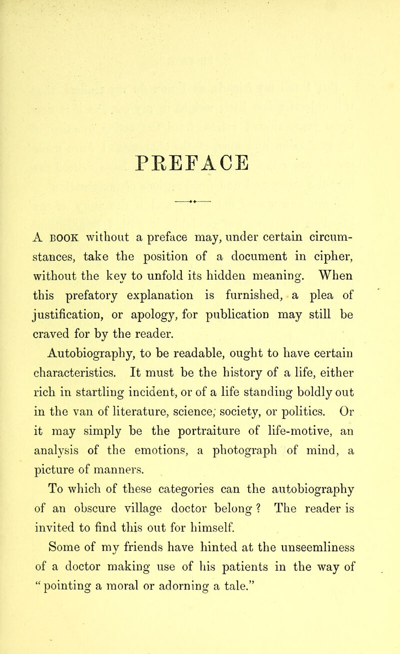 PREFACE A book without a preface may, under certain circum- stances, take the position of a document in cipher, without the key to unfold its hidden meaning. When this prefatory explanation is furnished, a plea of justification, or apology, for publication may still be craved for by the reader. Autobiography, to be readable, ought to have certain characteristics. It must be the history of a life, either rich in startling incident, or of a life standing boldly out in the van of literature, science; society, or politics. Or it may simply be the portraiture of life-motive, an analysis of the emotions, a photograph of mind, a picture of manners. To which of these categories can the autobiography of an obscure village doctor belong ? The reader is © © invited to find this out for himself. Some of my friends have hinted at the unseemliness of a doctor making use of his patients in the way of ‘‘pointing a moral or adorning a tale.”