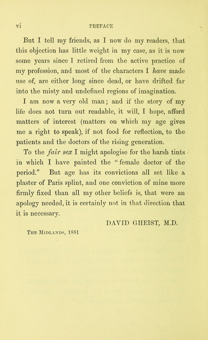 But I tell my friends, as I now do my readers, that this objection has little weight in my case, as it is now some years since I retired from the active practice of my profession, and most of the characters I have made use of, are either long since dead, or have drifted far into the misty and undefined regions of imagination. I am now a very old man; and if the story of my life does not turn out readable, it will, I hope, afford matters of interest (matters on which my age gives me a right to speak), if not food for reflection, to the patients and the doctors of the rising generation. To the fair sex I might apologise for the harsh tints in which I have painted the “ female doctor of the period.” But age has its convictions all set like a plaster of Paris splint, and one conviction of mine more firmly fixed than all my other beliefs is, that were an apology needed, it is certainly not in that direction that it is necessary. DAYID GHEIST, M.D. The Midlands, 1881