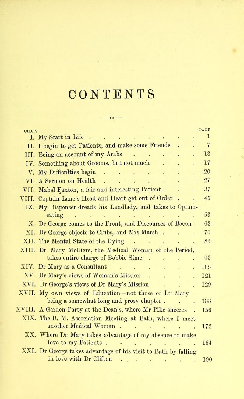 CONTENTS I. My Start in Life II. I begin to get Patients, and make some Friends . IIT. Being an account of my Arabs IY. Something about Grooms, but not much Y. My Difficulties begin VI. A Sermon on Health VII. Mabel Faxton, a fair and interesting Patient. VIII. Captain Lane’s Head and Heart get out of Order . IX. My Dispenser dreads his Landladj^ and takes to Opium- eating ......... X. Dr George comes to the Front, and Discourses of Bacon XI. Dr George objects to Clubs, and Mrs Marsh . XII. The Mental State of the Dying XIII. Dr Mary Molliere, the Medical Woman of the Period, takes entire charge of Bobbie Sime .... XIV. Dr Mary as a Consultant ...... XV. Dr Mary’s views of Woman’s Mission .... XVI. Dr George’s views of Dr Mary’s Mission XVII. My own views of Education—not those of Dr Mary— being a somewhat long and prosy chapter . XVIII. A Garden Party at the Dean’s, where Mr Pike sneezes . XIX. The B. M. Association Meeting at Bath, where I meet another Medical Woman ...... XX. Where Dr Mary takes advantage of my absence to make love to my Patients ....... XXL Dr George takes advantage of his visit to Bath by falling in love with Dr Clifton PAGE 1 7 13 17 20 27 37 45 53 63 70 83 93 105 121 129 133 156 172 184 190