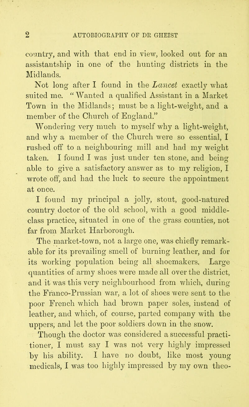 country, and with that end in view, looked out for an assistantship in one of the hunting districts in the Midlands. Not long after I found in the Lancet exactly what suited me. “ Wanted a qualified Assistant in a Market Town in the Midlands; must be a light-weight, and a member of the Church of England.” Wondering very much to myself why a light-weight, and why a member of the Church were so essential, I rushed off to a neighbouring mill and had my weight taken. I found I was just under ten stone, and being able to give a satisfactory answer as to my religion, I wrote off, and had the luck to secure the appointment at once. I found my principal a jolly, stout, good-natured country doctor of the old school, with a good middle- class practice, situated in one of the grass counties, not far from Market Harborough. The market-town, not a large one, was chiefly remark- able for its prevailing smell of burning leather, and for its working population being all shoemakers. Large quantities of army shoes were made all over the district, and it was this very neighbourhood from which, during the Franco-Prussian war, a lot of shoes were sent to the poor French which had brown paper soles, instead of leather, and which, of course, parted company with the uppers, and let the poor soldiers down in the snow. Though the doctor was considered a successful practi- tioner, I must say I was not very highly impressed by his ability. I have no doubt, like most young medicals, I was too highly impressed by my own tlieo-