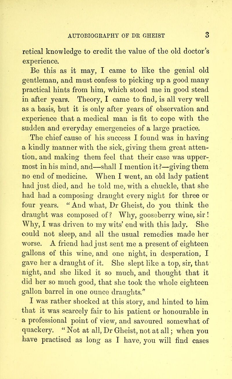 retical knowledge to credit the value of the old doctor’s experience. Be this as it may, I came to like the genial old gentleman, and must confess to picking up a good many practical hints from him, which stood me in good stead in after years. Theory, I came to find, is all very well as a basis, but it is only after years of observation and experience that a medical man is fit to cope with the sudden and everyday emergencies of a large practice. The chief cause of his success I found was in having a kindly manner with the sick, giving them great atten- tion, and making them feel that their case was upper- most in his mind, and—shall I mention it?—givingthem no end of medicine. When I went, an old lady patient had just died, and he told me, with a chuckle, that she had had a composing draught every night for three or four years. “ And what, Dr Gheist, do you think the draught was composed of? Why, gooseberry wine, sir ! Why, I was driven to my wits’ end with this lady. She could not sleep, and all the usual remedies made her worse. A friend had j ust sent me a present of eighteen gallons of this wine, and one night, in desperation, I gave her a draught of it. She slept like a top, sir, that night, and she liked it so much, and thought that it did her so much good, that she took the whole eighteen gallon barrel in one ounce draughts.” I was rather shocked at this story, and hinted to him that it was scarcely fair to his patient or honourable in a professional point of view, and savoured somewhat of quackery. “ Not at all, Dr Gheist, not at all; when you have practised as long as I have, you will find cases