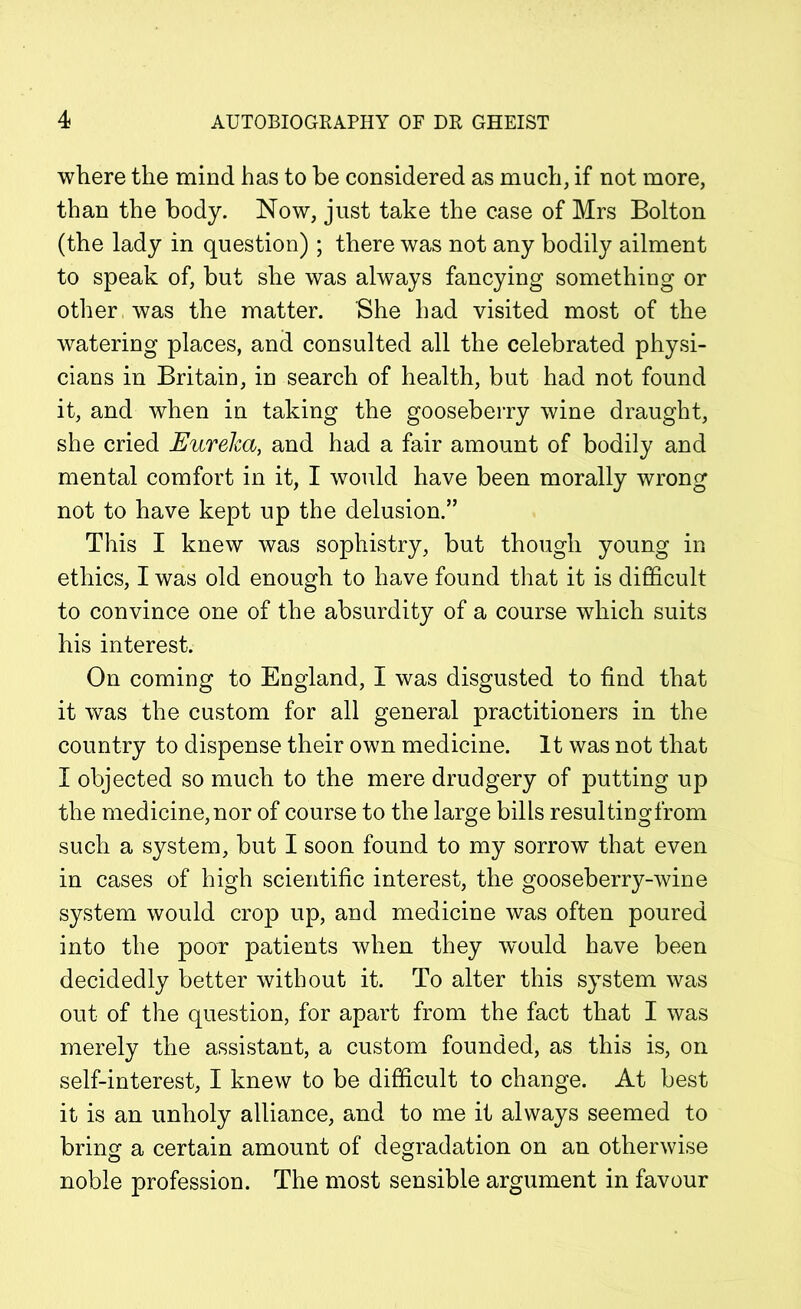 where the mind has to be considered as much, if not more, than the body. Now, just take the case of Mrs Bolton (the lady in question) ; there was not any bodily ailment to speak of, but she was always fancying something or other was the matter. She had visited most of the watering places, and consulted all the celebrated physi- cians in Britain, in search of health, but had not found it, and when in taking the gooseberry wine draught, she cried Eureka, and had a fair amount of bodily and mental comfort in it, I would have been morally wrong not to have kept up the delusion.” This I knew was sophistry, but though young in ethics, I was old enough to have found that it is difficult to convince one of the absurdity of a course which suits his interest. On coming to England, I was disgusted to find that it was the custom for all general practitioners in the country to dispense their own medicine. It was not that I objected so much to the mere drudgery of putting up the medicine, nor of course to the large bills resultingfrom such a system, but I soon found to my sorrow that even in cases of high scientific interest, the gooseberry-wine system would crop up, and medicine was often poured into the poor patients when they would have been decidedly better without it. To alter this system was out of the question, for apart from the fact that I was merely the assistant, a custom founded, as this is, on self-interest, I knew to be difficult to change. At best it is an unholy alliance, and to me it always seemed to bring a certain amount of degradation on an otherwise noble profession. The most sensible argument in favour