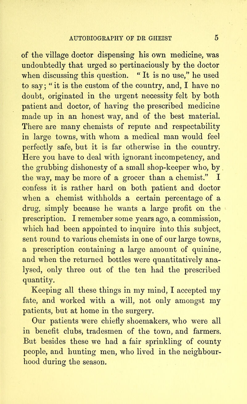 of the village doctor dispensing his own medicine, was undoubtedly that urged so pertinaciously by the doctor when discussing this question. “ It is no use,” he used to say; “it is the custom of the country, and, I have no doubt, originated in the urgent necessity felt by both patient and doctor, of having the prescribed medicine made up in an honest way, and of the best material. There are many chemists of repute and respectability in large towns, with whom a medical man would feel perfectly safe, but it is far otherwise in the country. Here you have to deal with ignorant incompetency, and the grubbing dishonesty of a small shop-keeper who, by the way, may be more of a grocer than a chemist.” I confess it is rather hard on both patient and doctor when a chemist withholds a certain percentage of a drug, simply because he wants a large profit on the prescription. I remember some years ago, a commission, which had been appointed to inquire into this subject, sent round to various chemists in one of our large towns, a prescription containing a large amount of quinine, and when the returned bottles were quantitatively ana- lysed, only three out of the ten had the prescribed quantity. Keeping all these things in my mind, I accepted my fate, and worked with a will, not only amongst my patients, but at home in the surgery. Our patients were chiefly shoemakers, who were all in benefit clubs, tradesmen of the town, and farmers. But besides these we had a fair sprinkling of county people, and hunting men, who lived in the neighbour- hood during the season.