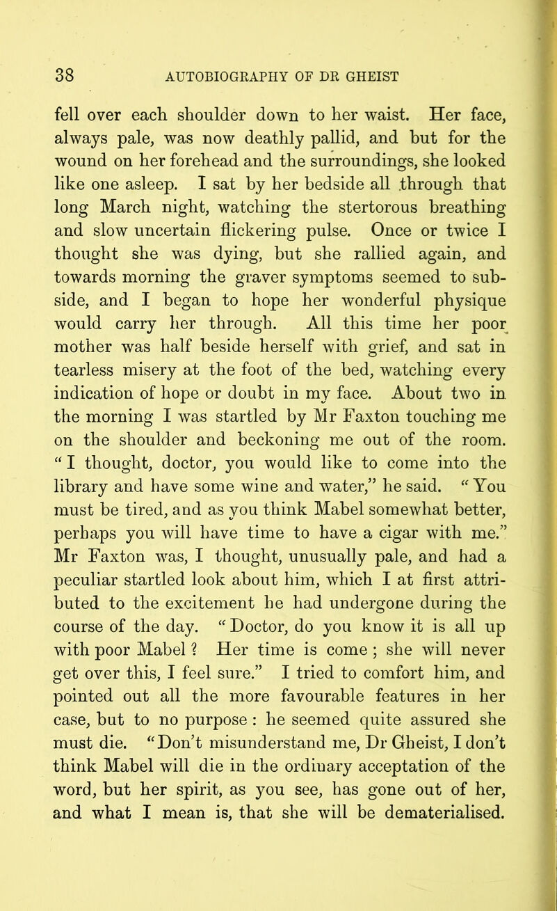 fell over each shoulder down to her waist. Her face, always pale, was now deathly pallid, and but for the wound on her forehead and the surroundings, she looked like one asleep. I sat by her bedside all .through that long March night, watching the stertorous breathing and slow uncertain flickering pulse. Once or twice I thought she was dying, but she rallied again, and towards morning the graver symptoms seemed to sub- side, and I began to hope her wonderful physique would carry her through. All this time her poor mother was half beside herself with grief, and sat in tearless misery at the foot of the bed, watching every indication of hope or doubt in my face. About two in the morning I was startled by Mr Faxton touching me on the shoulder and beckoning me out of the room. “ I thought, doctor, you would like to come into the library and have some wine and water/’ he said. “ You must be tired, and as you think Mabel somewhat better, perhaps you will have time to have a cigar with me.” Mr Faxton was, I thought, unusually pale, and had a peculiar startled look about him, which I at first attri- buted to the excitement he had undergone during the course of the day. “ Doctor, do you know it is all up with poor Mabel ? Her time is come ; she will never get over this, I feel sure.” I tried to comfort him, and pointed out all the more favourable features in her case, but to no purpose : he seemed quite assured she must die. “Don’t misunderstand me, Dr Gheist, I don’t think Mabel will die in the ordinary acceptation of the word, but her spirit, as you see, has gone out of her, and what I mean is, that she will be dematerialised.