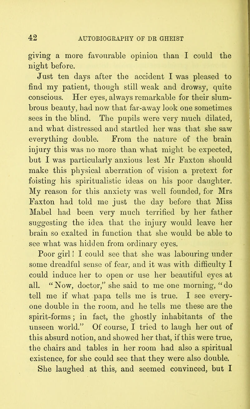 giving a more favourable opinion than I could the night before. Just ten days after the accident I was pleased to find my patient, though still weak and drowsy, quite conscious. Her eyes, always remarkable for their slum- brous beauty, had now that far-away look one sometimes sees in the blind. The pupils were very much dilated, and what distressed and startled her was that she saw everything double. From the nature of the brain injury this was no more than what might be expected, but I was particularly anxious lest Mr Faxton should make this physical aberration of vision a pretext for foisting his spiritualistic ideas on his poor daughter. My reason for this anxiety was well founded, for Mrs Faxton had told me just the day before that Miss Mabel had been very much terrified by her father suggesting the idea that the injury would leave her brain so exalted in function that she would be able to see what was hidden from ordinary eyes. Poor girl! I could see that she was labouring under some dreadful sense of fear, and it was with difficulty I could induce her to open or use her beautiful eyes at all. “Now, doctor,” she said to me one morning, “do tell me if what papa tells me is true. I see every- one double in the room, and he tells me these are the spirit-forms; in fact, the ghostly inhabitants of the unseen world.” Of course, I tried to laugh her out of this absurd notion, and showed her that, if this were true, the chairs and tables in her room had also a spiritual existence, for she could see that they were also double. She laughed at this, and seemed convinced, but I