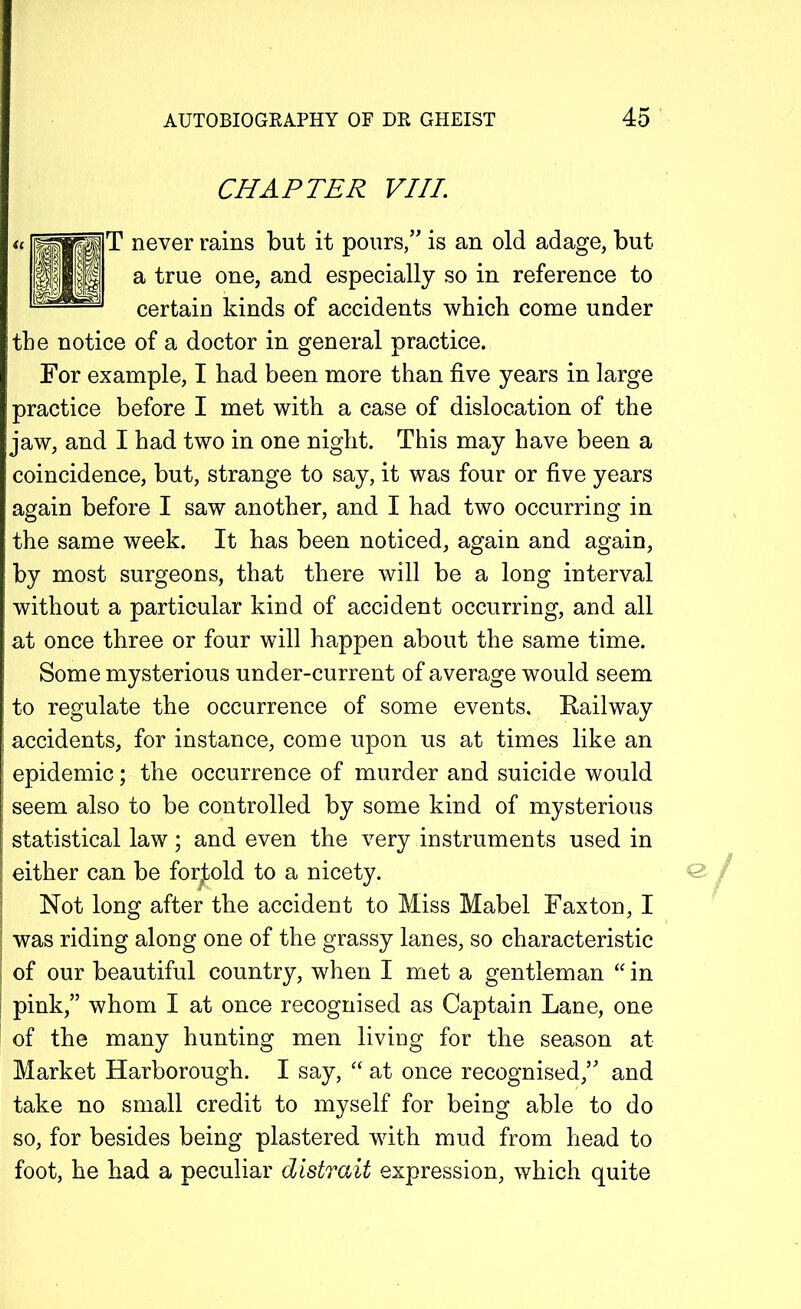 CHAPTER VIII. T never rains but it pours/' is an old adage, but a true one, and especially so in reference to certain kinds of accidents which come under the notice of a doctor in general practice. For example, I had been more than five years in large ! practice before I met with a case of dislocation of the jaw, and I had two in one night. This may have been a coincidence, but, strange to say, it was four or five years again before I saw another, and I had two occurring in the same week. It has been noticed, again and again, by most surgeons, that there will be a long interval without a particular kind of accident occurring, and all at once three or four will happen about the same time. Some mysterious under-current of average would seem to regulate the occurrence of some events. Kailway accidents, for instance, come upon us at times like an | epidemic; the occurrence of murder and suicide would seem also to be controlled by some kind of mysterious statistical law; and even the very instruments used in either can be fortold to a nicety. Not long after the accident to Miss Mabel Fax ton, I ; was riding along one of the grassy lanes, so characteristic of our beautiful country, when I met a gentleman “ in pink,” whom I at once recognised as Captain Lane, one of the many hunting men living for the season at Market Harborough. I say, “ at once recognised/' and take no small credit to myself for being able to do so, for besides being plastered with mud from head to foot, he had a peculiar distrait expression, which quite