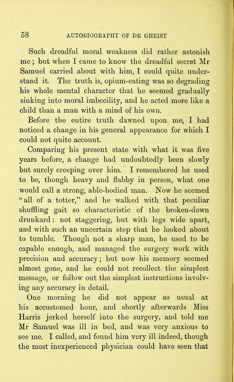 Such dreadful moral weakness did rather astonish me; but when I came to know the dreadful secret Mr Samuel carried about with him, I could quite under- stand it. The truth is, opium-eating was so degrading his whole mental character that he seemed gradually sinking into moral imbecility, and he acted more like a child than a man with a mind of his own. Before the entire truth dawned upon me, I had noticed a change in his general appearance for which I could not quite account. Comparing his present state with what it was five years before, a change had undoubtedly been slowly but surely creeping over him. I remembered he used to be, though heavy and flabby in person, what one would call a strong, able-bodied man. Now he seemed “all of a totter,” and he walked with that peculiar shuffling gait so characteristic of the broken-down drunkard: not staggering, but with legs wide apart, and with such an uncertain step that he looked about to tumble. Though not a sharp man, he used to be capable enough, and managed the surgery work with precision and accuracy; but now his memory seemed almost gone, and he could not recollect the simplest message, or follow out the simplest instructions involv- ing any accuracy in detail. One morning he did not appear as usual at his accustomed hour, and shortly afterwards Miss Harris jerked herself into the surgery, and told me Mr Samuel was ill in bed, and was very anxious to see me. I called, and found him very ill indeed, though the most inexperienced physician could have seen that