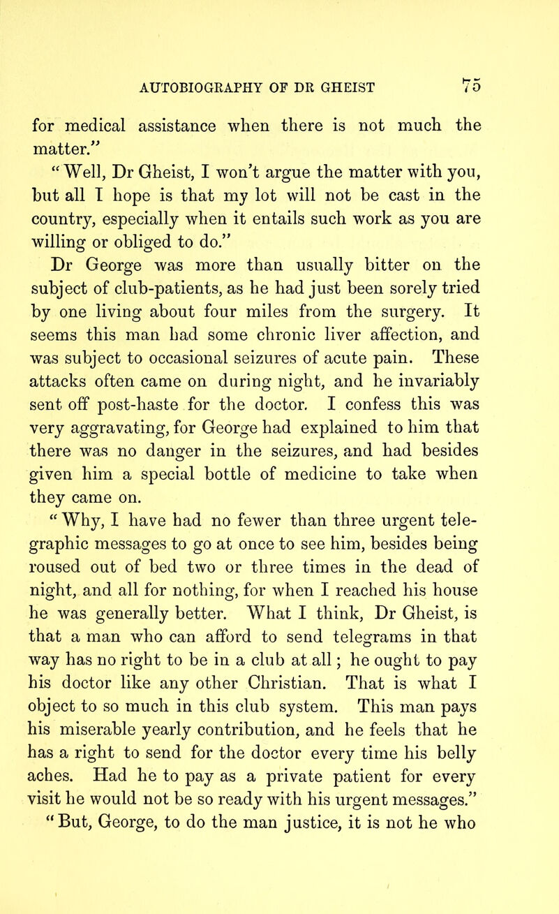 for medical assistance when there is not much the matter.” “ Well, Dr Gheist, I won't argue the matter with you, but all I hope is that my lot will not be cast in the country, especially when it entails such work as you are willing or obliged to do.” Dr George was more than usually bitter on the subject of club-patients, as he had just been sorely tried by one living about four miles from the surgery. It seems this man had some chronic liver affection, and was subject to occasional seizures of acute pain. These attacks often came on during night, and he invariably sent off post-haste for the doctor. I confess this was very aggravating, for George had explained to him that there was no danger in the seizures, and had besides given him a special bottle of medicine to take when they came on. “ Why, I have had no fewer than three urgent tele- graphic messages to go at once to see him, besides being roused out of bed two or three times in the dead of night, and all for nothing, for when I reached his house he was generally better. What I think, Dr Gheist, is that a man who can afford to send telegrams in that way has no right to be in a club at all; he ought to pay his doctor like any other Christian. That is what I object to so much in this club system. This man pays his miserable yearly contribution, and he feels that he has a right to send for the doctor every time his belly aches. Had he to pay as a private patient for every visit he would not be so ready with his urgent messages.” “But, George, to do the man justice, it is not he who