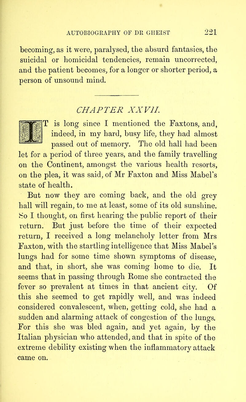 becoming, as it were, paralysed, the absurd fantasies, the suicidal or homicidal tendencies, remain uncorrected, and the patient becomes, for a longer or shorter period, a person of unsound mind. CHAPTER XXVII. is long since I mentioned the Faxtons, and, indeed, in my hard, busy life, they had almost passed out of memory. The old hall had been let for a period of three years, and the family travelling on the Continent, amongst the various health resorts, on the plea, it was said, of Mr Faxton and Miss Mabel’s state of health. But now they are coming back, and the old grey hall will regain, to me at least, some of its old sunshine, hio I thought, on first hearing the public report of their return. But just before the time of their expected return, I received a long melancholy letter from Mrs Faxton, with the startling intelligence that Miss Mabel’s lungs had for some time shown symptoms of disease, and that, in short, she was coming home to die. It seems that in passing through Borne she contracted the fever so prevalent at times in that ancient city. Of this she seemed to get rapidly well, and was indeed considered convalescent, when, getting cold, she had a sudden and alarming attack of congestion of the lungs. For this she was bled again, and yet again, by the Italian physician who attended, and that in spite of the extreme debility existing when the inflammatory attack came on.