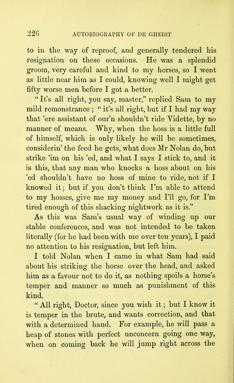to in the way of reproof, and generally tendered his resignation on these occasions. He was a splendid groom, very careful and kind to my horses, so I went as little near him as I could, knowing well I might get fifty worse men before I got a better. “ It’s all right, you say, master,” replied Sam to my mild remonstrance ; “ it’s all right, but if I had my way that ’ere assistant of our’n shouldn’t ride Yidette, by no manner of means. Why, when the hoss is a little full of himself, which is only likely he will be sometimes, considerin’ the feed he gets, what does Mr Nolan do, but strike ’im on his ’ed, and what I says I stick to, and it is this, that any man who knocks a hoss about on his ’ed shouldn’t have no hoss of mine to ride, not if I knowed it; but if you don’t think I’m able to attend to my hosses, give me my money and I’ll go, for I’m tired enough of this shacking nightwork as it is.” As this was Sam’s usual way of winding up our stable conferences, and was not intended to be taken literally (for he had been with me over ten years), I paid no attention to his resignation, but left him. I told Nolan when I came in what Sam had said about his striking the horse over the head, and asked him as a favour not to do it, as nothing spoils a horse’s temper and manner so much as punishment of this kind. “ All right, Doctor, since you wish it; but I know it is temper in the brute, and wants correction, and that with a determined hand. For example, he will pass a heap of stones with perfect unconcern going one way, when on coming back he will jump right across the