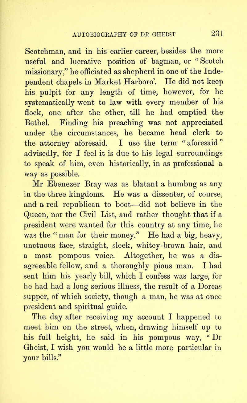 Scotchman, and in his earlier career, besides the more useful and lucrative position of bagman, or “ Scotch missionary,” he officiated as shepherd in one of the Inde- pendent chapels in Market Harboro’. He did not keep his pulpit for any length of time, however, for he systematically went to law with every member of his flock, one after the other, till he had emptied the Bethel. Finding his preaching was not appreciated under the circumstances, he became head clerk to the attorney aforesaid. I use the term “aforesaid” advisedly, for I feel it is due to his legal surroundings to speak of him, even historically, in as professional a way as possible. Mr Ebenezer Bray was as blatant a humbug as any in the three kingdoms. He was a dissenter, of course, and a red republican to boot—did not believe in the Queen, nor the Civil List, and rather thought that if a president were wanted for this country at any time, he was the “ man for their money.” He had a big, heavy, unctuous face, straight, sleek, whitey-brown hair, and a most pompous voice. Altogether, he was a dis- agreeable fellow, and a thoroughly pious man. I had sent him his yearly bill, which I confess was large, for he had had a long serious illness, the result of a Dorcas supper, of which society, though a man, he was at once president and spiritual guide. The day after receiving my account I happened to meet him on the street, when, drawing himself up to his full height, he said in his pompous way, “ Dr Gheist, I wish you would be a little more particular in your bills.”