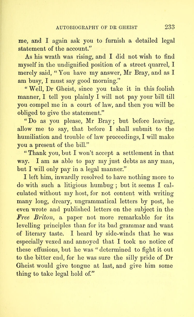 me, and I again ask you to furnish a detailed legal statement of the account.” As his wrath was rising, and I did not wish to find myself in the undignified position of a street quarrel, I merely said, “ You have my answer, Mr Bray, and as I am busy, I must say good morning.” “ Well, Dr Gheist, since you take it in this foolish manner, I tell you plainly I will not pay your bill till you compel me in a court of law, and then you will be obliged to give the statement.” “ Do as you please, Mr Bray; but before leaving, allow me to say, that before I shall submit to the humiliation and trouble of law proceedings, I will make you a present of the bill.” “ Thank you, but I won’t accept a settlement in that way. I am as able to pay my just debts as any man, but I will only pay in a legal manner.” I left him, inwardly resolved to have nothing more to do with such a litigious humbug ; but it seems I cal- culated without my host, for not content with writing many long, dreary, ungrammatical letters by post, he even wrote and published letters on the subject in the Free Briton, a paper not more remarkable for its levelling principles than for its bad grammar and want of literary taste. I heard by side-winds that he was especially vexed and annoyed that I took no notice of these effusions, but he was “ determined to fight it out to the bitter end, for he was sure the silly pride of Dr Gheist would give tongue at last, and give him some thing to take legal hold of.”