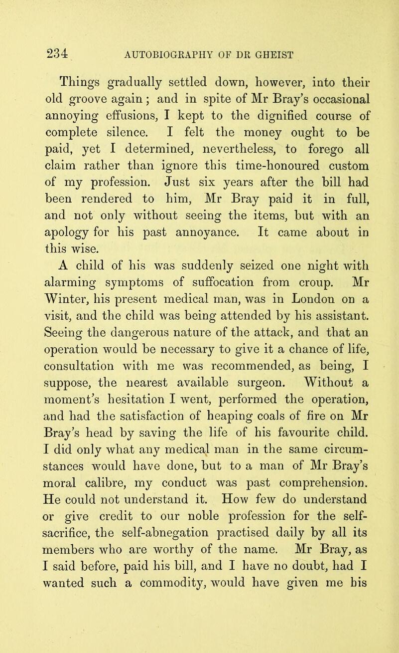 Things gradually settled down, however, into their old groove again ; and in spite of Mr Bray’s occasional annoying effusions, I kept to the dignified course of complete silence. I felt the money ought to be paid, yet I determined, nevertheless, to forego all claim rather than ignore this time-honoured custom of my profession. Just six years after the bill had been rendered to him, Mr Bray paid it in full, and not only without seeing the items, but with an apology for his past annoyance. It came about in this wise. A child of his was suddenly seized one night with alarming symptoms of suffocation from croup. Mr Winter, his present medical man, was in London on a visit, and the child was being attended by his assistant. Seeing the dangerous nature of the attack, and that an operation would be necessary to give it a chance of life, consultation with me was recommended, as being, I suppose, the nearest available surgeon. Without a moment’s hesitation I went, performed the operation, and had the satisfaction of heaping coals of fire on Mr Bray’s head by saving the life of his favourite child. I did only what any medical man in the same circum- stances would have done, but to a man of Mr Bray’s moral calibre, my conduct was past comprehension. He could not understand it. How few do understand or give credit to our noble profession for the self- sacrifice, the self-abnegation practised daily by all its members who are worthy of the name. Mr Bray, as I said before, paid his bill, and I have no doubt, had I wanted such a commodity, would have given me bis