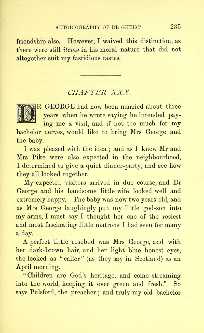 friendship also. However, I waived this distinction, as there were still items in his moral nature that did not altogether suit my fastidious tastes. CHAPTER XXX. GEORGE had now been married about three years, when he wrote saying he intended pay- ing me a visit, and if not too much for my bachelor nerves, would like to bring Mrs George and the baby. I was pleased with the idea; and as I knew Mr and Mrs Pike were also expected in the neighbourhood, I determined to give a quiet dinner-party, and see how they all looked together. My expected visitors arrived in due course, and Dr George and his handsome little wife looked well and extremely happy. The baby was now two years old, and as Mrs George laughingly put my little god-son into my arms, I must say I thought her one of the rosiest and most fascinating little matrons I had seen for many a day. A perfect little rosebud was Mrs George, and with her dark-brown hair, and her light blue honest eyes, she looked as “caller” (as they say in Scotland) as an April morning. “ Children are God's heritage, and come streaming into the world, keeping it ever green and fresh.” So says Pulsford, the preacher ; and truly my old bachelor