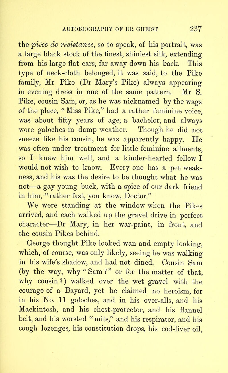 the piece de resistance, so to speak, of his portrait, was a large black stock of the finest, shiniest silk, extending from his large flat ears, far away down his back. This type of neck-cloth belonged, it was said, to the Pike family, Mr Pike (Dr Mary’s Pike) always appearing in evening dress in one of the same pattern. Mr S. Pike, cousin Sam, or, as he was nicknamed by the wags of the place, u Miss Pike,” had a rather feminine voice, was about fifty years of age, a bachelor, and always wore galoches in damp weather. Though he did not sneeze like his cousin, he was apparently happy. He was often under treatment for little feminine ailments, so I knew him well, and a kinder-hearted fellow I would not wish to know. Every one has a pet weak- ness, and his was the desire to be thought what he was not—a gay young buck, with a spice of our dark friend in him, “ rather fast, you know, Doctor.” We were standing at the window when the Pikes arrived, and each walked up the gravel drive in perfect character—Dr Mary, in her war-paint, in front, and the cousin Pikes behind. George thought Pike looked wan and empty looking, which, of course, was only likely, seeing he w^as walking in his wife’s shadow, and had not dined. Cousin Sam (by the way, why “ Sam ? ” or for the matter of that, why cousin?) walked over the wet gravel with the courage of a Bayard, yet he claimed no heroism, for in his No. 11 goloches, and in his over-alls, and his Mackintosh, and his chest-protector, and his flannel belt, and his worsted “mits,” and his respirator, and his cough lozenges, his constitution drops, his cod-liver oil,
