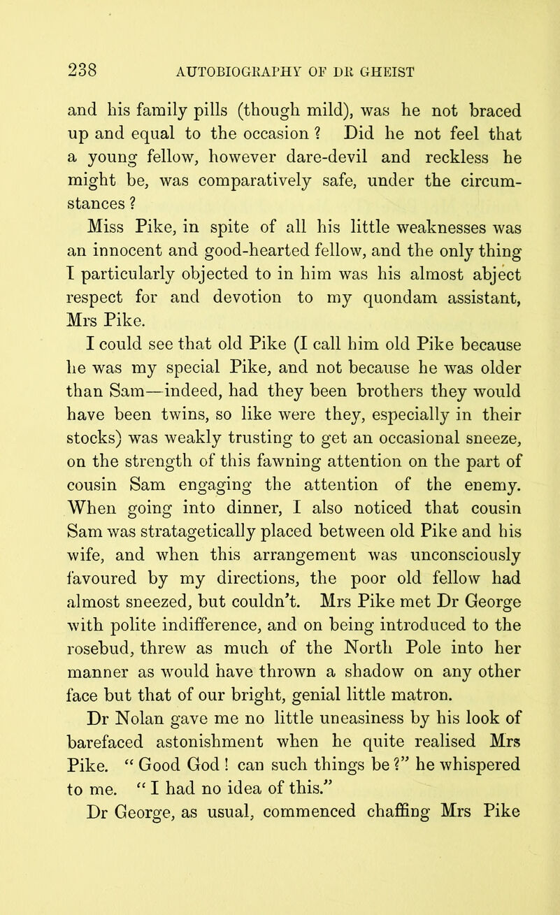 and his family pills (though mild), was he not braced up and equal to the occasion ? Did he not feel that a young fellow, however dare-devil and reckless he might be, was comparatively safe, under the circum- stances ? Miss Pike, in spite of all his little weaknesses was an innocent and good-hearted fellow, and the only thing I particularly objected to in him was his almost abject respect for and devotion to my quondam assistant, Mrs Pike. I could see that old Pike (I call him old Pike because he was my special Pike, and not because he was older than Sam—indeed, had they been brothers they would have been twins, so like were they, especially in their stocks) was weakly trusting to get an occasional sneeze, on the strength of this fawning attention on the part of cousin Sam engaging the attention of the enemy. When going into dinner, I also noticed that cousin Sam was stratagetically placed between old Pike and his wife, and when this arrangement was unconsciously favoured by my directions, the poor old fellow had almost sneezed, but couldn't. Mrs Pike met Dr George with polite indifference, and on being introduced to the rosebud, threw as much of the North Pole into her manner as would have thrown a shadow on any other face but that of our bright, genial little matron. Dr Nolan gave me no little uneasiness by his look of barefaced astonishment when he quite realised Mrs Pike. “ Good God ! can such things be ?” he whispered to me. “ I had no idea of this. Dr George, as usual, commenced chaffing Mrs Pike