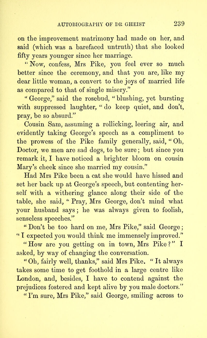 on the improvement matrimony had made on her, and said (which was a barefaced untruth) that she looked fifty years younger since her marriage. “ Now, confess, Mrs Pike, you feel ever so much better since the ceremony, and that you are, like my dear little woman, a convert to the joys of married life as compared to that of single misery.” “ George,” said the rosebud, “ blushing, yet bursting with suppressed laughter, “ do keep quiet, and don’t, pray, be so absurd.” Cousin Sam, assuming a rollicking, leering air, and evidently taking George’s speech as a compliment to the prowess of the Pike family generally, said, “ Oh, Doctor, we men are sad dogs, to be sure; but since you remark it, I have noticed a brighter bloom on cousin Mary’s cheek since she married my cousin.” Had Mrs Pike been a cat she would have hissed and set her back up at George’s speech, but contenting her- self with a withering glance along their side of the table, she said, “ Pray, Mrs George, don’t mind what your husband says; he was always given to foolish, senseless speeches.” “ Don’t be too hard on me, Mrs Pike,” said George; “ I expected you would think me immensely improved.” “ How are you getting on in town, Mrs Pike ? ” I asked, by way of changing the conversation. “Oh, fairly well, thanks,” said Mrs Pike. “ It always takes some time to get foothold in a large centre like London, and, besides, I have to contend against the prejudices fostered and kept alive by you male doctors.” “ I’m sure, Mrs Pike,” said George, smiling across to
