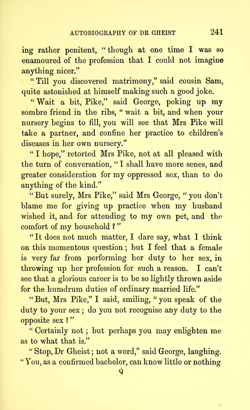 ing rather penitent, “though at one time I was so enamoured of the profession that I could not imagine anything nicer.” “ Till you discovered matrimony,” said cousin Sam, quite astonished at himself making such a good joke. “Wait a bit, Pike,” said George, poking up my sombre friend in the ribs, “ wait a bit, and when your nursery begins to fill, you will see that Mrs Pike will take a partner, and confine her practice to children’s diseases in her own nursery.” “ I hope,” retorted Mrs Pike, not at all pleased with the turn of conversation, “ I shall have more senes, and greater consideration for my oppressed sex, than to do anything of the kind.” “ But surely, Mrs Pike,” said Mrs George, “ you don’t blame me for giving up practice when my husband wished it, and for attending to my own pet, and the comfort of my household ? ” “ It does not much matter, I dare say, what I think on this momentous question; but I feel that a female is very far from performing her duty to her sex, in throwing up her profession for such a reason. I can’t see that a glorious career is to be so lightly thrown aside for the humdrum duties of ordinary married life.” “ But, Mrs Pike,” I said, smiling, “ you speak of the duty to your sex; do you not recognise any duty to the opposite sex % ” “ Certainly not; but perhaps you may enlighten me as to what that is.” “ Stop, Dr Gheist; not a word,” said George, laughing. “You, as a confirmed bachelor, can know little or nothing Q
