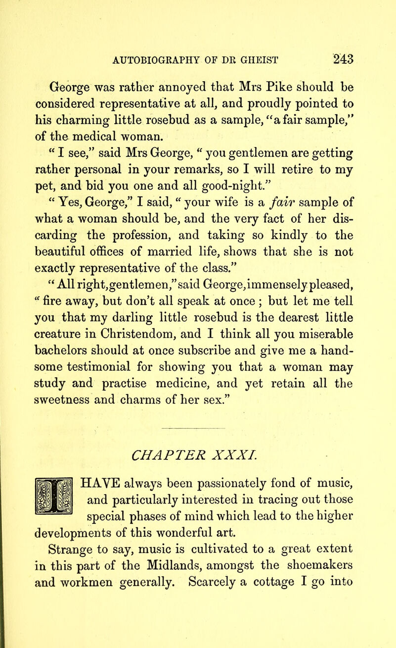 George was rather annoyed that Mrs Pike should be considered representative at all, and proudly pointed to his charming little rosebud as a sample, “a fair sample,” of the medical woman. “ I see,” said Mrs George, “ you gentlemen are getting rather personal in your remarks, so I will retire to my pet, and bid you one and all good-niglit.” “ Yes, George,” I said, “ your wife is a fair sample of what a woman should be, and the very fact of her dis- carding the profession, and taking so kindly to the beautiful offices of married life, shows that she is not exactly representative of the class.” “ All right,gentlemen,” said George,immensely pleased, “ fire away, but don’t all speak at once ; but let me tell you that my darling little rosebud is the dearest little creature in Christendom, and I think all you miserable bachelors should at once subscribe and give me a hand- some testimonial for showing you that a woman may study and practise medicine, and yet retain all the sweetness and charms of her sex.” CHAPTER XXXI. HAVE always been passionately fond of music, and particularly interested in tracing out those special phases of mind which lead to the higher developments of this wonderful art. Strange to say, music is cultivated to a great extent in this part of the Midlands, amongst the shoemakers and workmen generally. Scarcely a cottage I go into