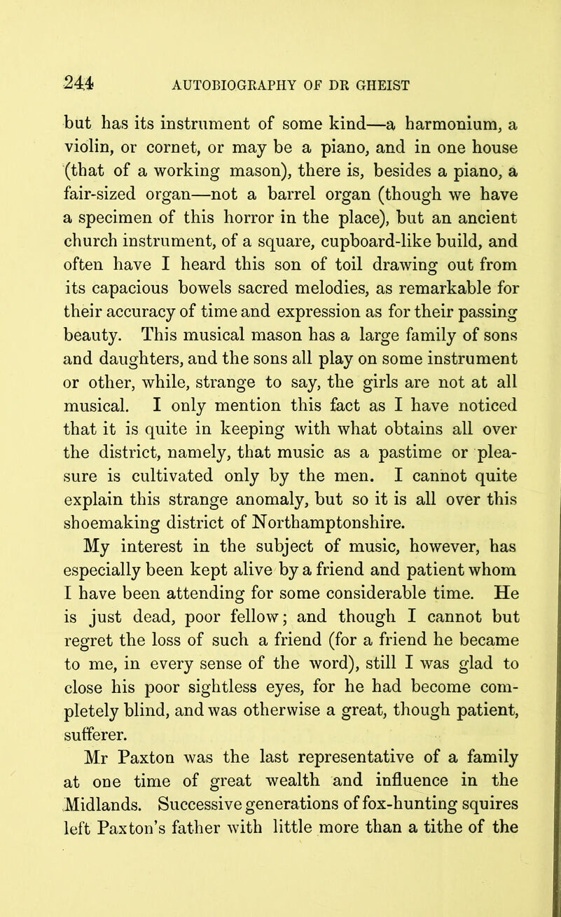 but has its instrument of some kind—a harmonium, a violin, or cornet, or may be a piano, and in one house (that of a working mason), there is, besides a piano, a fair-sized organ—not a barrel organ (though we have a specimen of this horror in the place), but an ancient church instrument, of a square, cupboard-like build, and often have I heard this son of toil drawing out from its capacious bowels sacred melodies, as remarkable for their accuracy of time and expression as for their passing beauty. This musical mason has a large family of sons and daughters, and the sons all play on some instrument or other, while, strange to say, the girls are not at all musical. I only mention this fact as I have noticed that it is quite in keeping with what obtains all over the district, namely, that music as a pastime or plea- sure is cultivated only by the men. I cannot quite explain this strange anomaly, but so it is all over this shoemaking district of Northamptonshire. My interest in the subject of music, however, has especially been kept alive by a friend and patient whom I have been attending for some considerable time. He is just dead, poor fellow; and though I cannot but regret the loss of such a friend (for a friend he became to me, in every sense of the word), still I was glad to close his poor sightless eyes, for he had become com- pletely blind, and was otherwise a great, though patient, sufferer. Mr Paxton was the last representative of a family at one time of great wealth and influence in the Midlands. Successive generations of fox-hunting squires left Paxton’s father with little more than a tithe of the
