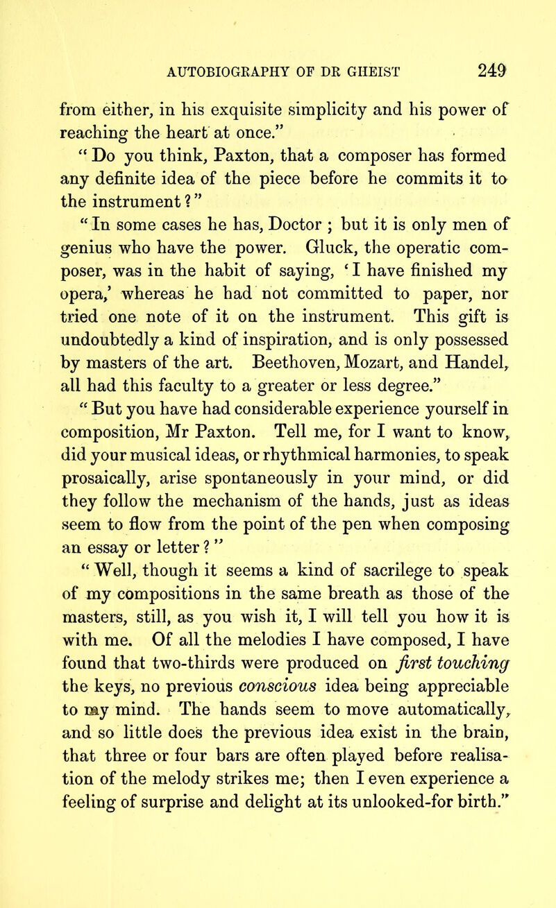 from either, in his exquisite simplicity and his power of reaching the heart at once.” “ Do you think, Paxton, that a composer has formed any definite idea of the piece before he commits it to the instrument ? ” “ In some cases he has, Doctor ; but it is only men of genius who have the power. Gluck, the operatic com- poser, was in the habit of saying, ‘ I have finished my opera,’ whereas he had not committed to paper, nor tried one note of it on the instrument. This gift is undoubtedly a kind of inspiration, and is only possessed by masters of the art. Beethoven, Mozart, and Handel, all had this faculty to a greater or less degree.” “ But you have had considerable experience yourself in composition, Mr Paxton. Tell me, for I want to know, did your musical ideas, or rhythmical harmonies, to speak prosaically, arise spontaneously in your mind, or did they follow the mechanism of the hands, just as ideas seem to flow from the point of the pen when composing an essay or letter ? ” “ Well, though it seems a kind of sacrilege to speak of my compositions in the same breath as those of the masters, still, as you wish it, I will tell you how it is with me. Of all the melodies I have composed, I have found that two-thirds were produced on first touching the keys, no previous conscious idea being appreciable to my mind. The hands seem to move automatically, and so little does the previous idea exist in the brain, that three or four bars are often played before realisa- tion of the melody strikes me; then I even experience a feeling of surprise and delight at its unlooked-for birth.”