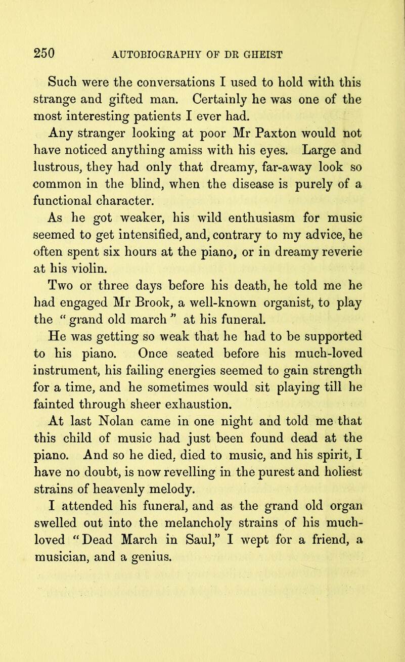Such were the conversations I used to hold with this strange and gifted man. Certainly he was one of the most interesting patients I ever had. Any stranger looking at poor Mr Paxton would not have noticed anything amiss with his eyes. Large and lustrous, they had only that dreamy, far-away look so common in the blind, when the disease is purely of a functional character. As he got weaker, his wild enthusiasm for music seemed to get intensified, and, contrary to my advice, he often spent six hours at the piano, or in dreamy reverie at his violin. Two or three days before his death, he told me he had engaged Mr Brook, a well-known organist, to play the “ grand old march ” at his funeral. He was getting so weak that he had to be supported to his piano. Once seated before his much-loved instrument, his failing energies seemed to gain strength for a time, and he sometimes would sit playing till he fainted through sheer exhaustion. At last Nolan came in one night and told me that this child of music had just been found dead at the piano. And so he died, died to music, and his spirit, I have no doubt, is now revelling in the purest and holiest strains of heavenly melody. I attended his funeral, and as the grand old organ swelled out into the melancholy strains of his much- loved “Dead March in Saul,” I wept for a friend, a musician, and a genius.