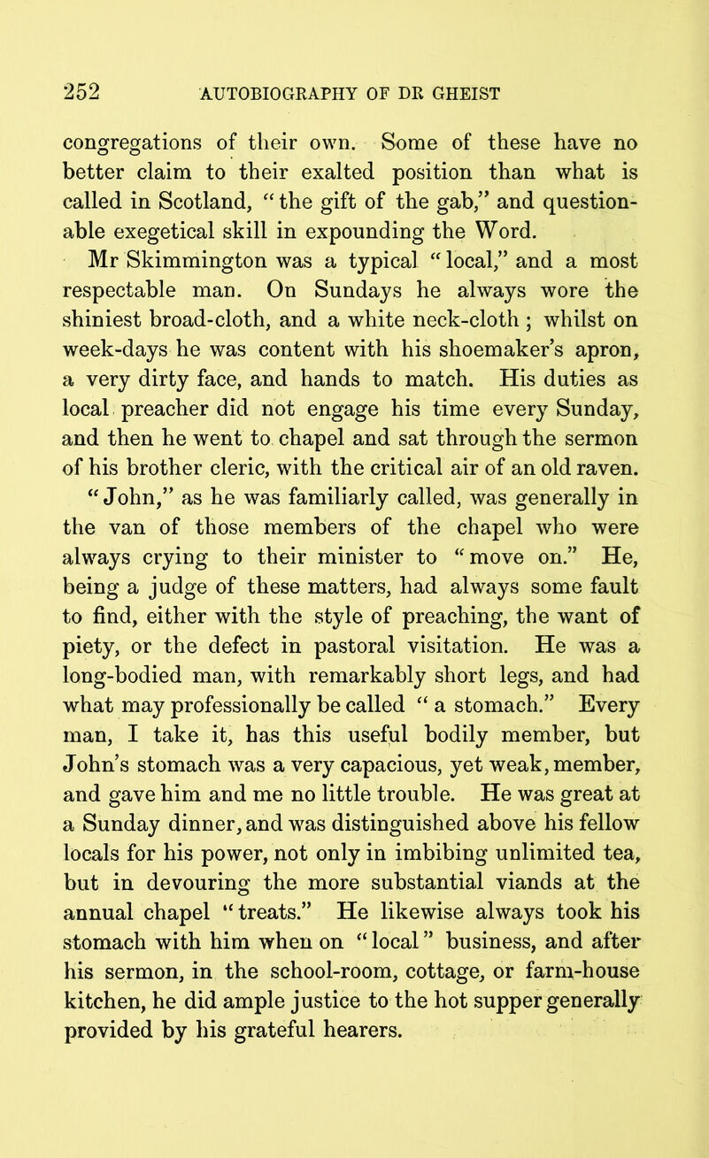 congregations of their own. Some of these have no better claim to their exalted position than what is called in Scotland, “ the gift of the gab,” and question- able exegetical skill in expounding the Word. Mr Skimmington was a typical “ local,” and a most respectable man. On Sundays he always wore the shiniest broad-cloth, and a white neck-cloth ; whilst on week-days he was content with his shoemaker’s apron, a very dirty face, and hands to match. His duties as local preacher did not engage his time every Sunday, and then he went to chapel and sat through the sermon of his brother cleric, with the critical air of an old raven. “John,” as he was familiarly called, was generally in the van of those members of the chapel who were always crying to their minister to “ move on.” He, being a judge of these matters, had always some fault to find, either with the style of preaching, the want of piety, or the defect in pastoral visitation. He was a long-bodied man, with remarkably short legs, and had what may professionally be called “ a stomach.” Every man, I take it, has this useful bodily member, but John’s stomach was a very capacious, yet weak, member, and gave him and me no little trouble. He was great at a Sunday dinner, and was distinguished above his fellow locals for his power, not only in imbibing unlimited tea, but in devouring the more substantial viands at the annual chapel “ treats.” He likewise always took his stomach with him when on “ local ” business, and after his sermon, in the school-room, cottage, or farm-house kitchen, he did ample justice to the hot supper generally provided by his grateful hearers.