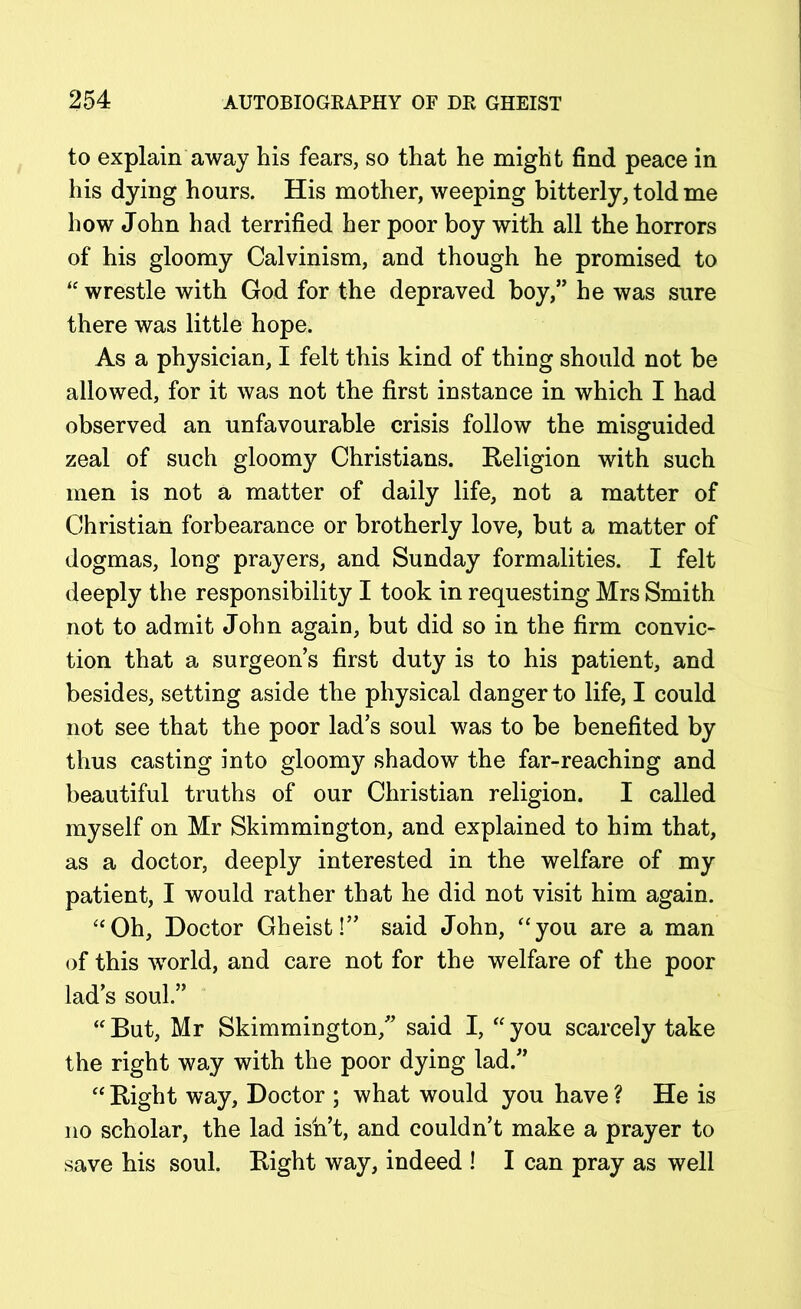 to explain away his fears, so that he might find peace in his dying hours. His mother, weeping bitterly, told me how John had terrified her poor boy with all the horrors of his gloomy Calvinism, and though he promised to “ wrestle with God for the depraved boy,” he was sure there was little hope. As a physician, I felt this kind of thing should not be allowed, for it was not the first instance in which I had observed an unfavourable crisis follow the misguided zeal of such gloomy Christians. Religion with such men is not a matter of daily life, not a matter of Christian forbearance or brotherly love, but a matter of dogmas, long prayers, and Sunday formalities. I felt deeply the responsibility I took in requesting Mrs Smith not to admit John again, but did so in the firm convic- tion that a surgeon’s first duty is to his patient, and besides, setting aside the physical danger to life, I could not see that the poor lad’s soul was to be benefited by thus casting into gloomy shadow the far-reaching and beautiful truths of our Christian religion. I called myself on Mr Skimmington, and explained to him that, as a doctor, deeply interested in the welfare of my patient, I would rather that he did not visit him again. “Oh, Doctor Gheist!” said John, “you are a man of this world, and care not for the welfare of the poor lad’s soul.” “But, Mr Skimmington,” said I, “you scarcely take the right way with the poor dying lad.” “ Right way. Doctor ; what would you have ? He is no scholar, the lad ish’t, and couldn’t make a prayer to save his soul. Right way, indeed ! I can pray as well